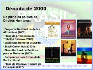 Década de 2000
No plano da política de
Direitos Humanos:
Programa Nacional de Ações
Afirmativas (2002);
Plano de Erradicação do
Trabalho Escravo (2003);
Brasil sem Homofobia (2004);
Brasil Quilombola (2004);
Plano Nacional de Políticas
para as Mulheres (2005)
Campanhas pela Diversidade
Sociocultural;
Plano de Desenvolvimento da
Educação (2007)
 