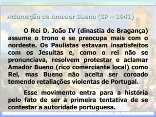 Aclamação de Amador Bueno (SP – 1641)
O Rei D. João IV (dinastia de Bragança)
assume o trono e se preocupa mais com o
nordeste. Os Paulistas estavam insatisfeitos
com os Jesuítas e, como o rei não se
pronunciava, resolvem protestar e aclamar
Amador Bueno (rico comerciante local) como
Rei, mas Bueno não aceita ser coroado
temendo retaliações violentas de Portugal.
Esse movimento entra para a história
pelo fato de ser a primeira tentativa de se
contestar a autoridade portuguesa.
 