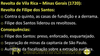 Revolta de Vila Rica – Minas Gerais (1720):
Revolta de Filipe dos Santos:
o Contra o quinto, as casas de fundição e a derrama.
o Filipe dos Santos liderou os revoltosos.
Consequências:
o Filipe dos Santos: preso, enforcado, esquartejado.
o Separação de minas da capitania de São Paulo.
o Aumento da fiscalização sobre a extração aurífera.
 