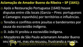 Aclamação de Amador Bueno da Ribeira – SP (1641):
o Após a Restauração Portuguesa (1640) houve
disputas entre clãs locais (Garcia – Pires: portugueses
e Camargos: espanhóis) por territórios e influências.
o Tensões e conflitos entre jesuítas e bandeirantes por
causa da escravidão indígena.
o D. João IV proibiu a escravidão indígena.
o Moradores de São Paulo aclamaram Amador Bueno
seu novo rei, mas ele recusou, frustrando a revolta.
 