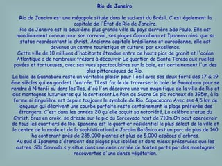 Rio de Janeiro   Rio de Janeiro est une mégapole située dans le sud-est du Brésil. C'est également la capitale de l'État de Rio de Janeiro. Rio de Janeiro est la deuxième plus grande ville du pays derrière São Paulo. Elle est mondialement connue pour son carnaval, ses plages Copacabana et Ipanema ainsi que sa statue représentant le christ. Ancienne capitale brésilienne et européenne, elle est devenue un centre touristique et culturel par excellence. Cette ville de 10 millions d'habitants étendue entre de hauts pics de granit et l'océan Atlantique a de nombreux trésors à découvrir Le quartier de Santa Teresa aux ruelles pavées et tortueuses, avec ses vues spectaculaires sur la baie, est certainement l'un des plus pittoresques de Rio.  La baie de Guanabara reste un véritable plaisir pour l'oeil avec ses deux forts des 17 & 19 éme siècles qui en gardent l'entrée. Il est facile de traverser la baie de Guanabara pour se rendre à Niterói ou dans les îles, d'où l'on découvre une vue magnifique de la ville de Rio et des montagnes luxuriantes qui la sertissent.Le Pain de Sucre Ce pic rocheux de 395m, à la forme si singulière est depuis toujours le symbole de Rio. Copacabana Avec ses 4,5 km de longueur qui décrivent une courbe parfaite reste certainement la plage préférée des étrangers. C'est dans les années 20 qu'elle acquit sa notoriété, La célèbre statue du Christ, bras en croix, se dresse sur le pic du Corcovado haut de 710m.On peut apercevoir de tous les quartiers de Rio. Ipanema est le quartier résidentiel le plus sélect de la ville et le centre de la mode et de la sophistication.Le Jardim Botânico est un parc de plus de 140 ha contenant près de 235.000 plantes et plus de 5.000 espèces d'arbres. Au sud d'Ipanema s'étendent des plages plus isolées et donc mieux préservées que les autres. São Conrado s'y situe dans une anse cernée de toutes parts par des montagnes recouvertes d'une dense végétation. 