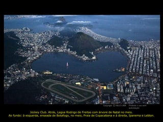 Copyright NILO LIMA Proibido o uso sem
autorização
cO
Jockey Club. Atrás, Lagoa Rodrigo de Freitas com árvore de Natal no meio.
Ao fundo: à esquerda, enseada de Botafogo, no meio, Praia de Copacabana e à direita, Ipanema e Leblon.
 