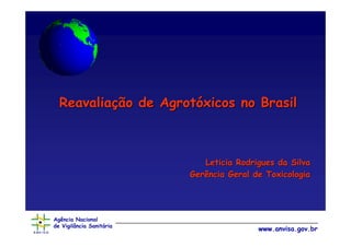Reavaliação de Agrotóxicos no Brasil



                             Leticia Rodrigues da Silva
                          Gerência Geral de Toxicologia




Agência Nacional
de Vigilância Sanitária
                                          www.anvisa.gov.br
 
