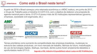 Como está o Brasil neste tema?
A partir de 2018 o Brasil começou uma retomada econômica e o MDIC instituiu, em junho de 2017,
o Grupo de Trabalho para a Indústria 4.0 (GTI 4.0), com o objetivo de elaborar uma proposta de
agenda nacional para o tema. O GTI 4.0 possui mais de 50 instituições representativas (governo,
empresas, sociedade civil organizada, etc.)
Temas prioritários como aumento da competitividade das empresas brasileiras, mudanças na
estrutura das cadeias produtivas, um novo mercado de trabalho, fábricas do futuro, massificação
do uso de tecnologias digitais, Startups, test beds, dentre outros foram amplamente debatidos e
aprofundados neste GTI 4.0. Segundo a CNI, Indústria 4.0 possibilitará reduzir custos em R$ 73 bilhões/ano.
 