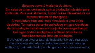 Estamos rumo à indústria do futuro.
Em caso de crise, contamos com a produção industrial para
continuar. Para nos alimentar, apoiar nossa infraestrutura ou
fornecer meios de transporte.
A manufatura não está mais vinculada a uma única
disciplina. Tornou-se parte da sociedade em que cientistas
da computação trabalham em conjunto com engenheiros.
Um lugar onde a inteligência artificial encontra os
trabalhadores da linha de produção.
É provável que o valor total da Industrie 4.0 seja realizado
nas próximas décadas e certamente veremos fábricas
melhores, mais adaptadas e inteligentes nos próximos anos.
 