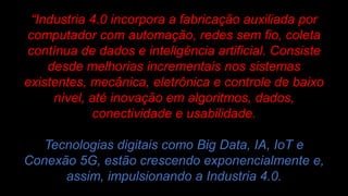 “Industria 4.0 incorpora a fabricação auxiliada por
computador com automação, redes sem fio, coleta
contínua de dados e inteligência artificial. Consiste
desde melhorias incrementais nos sistemas
existentes, mecânica, eletrônica e controle de baixo
nível, até inovação em algoritmos, dados,
conectividade e usabilidade.
Tecnologias digitais como Big Data, IA, IoT e
Conexão 5G, estão crescendo exponencialmente e,
assim, impulsionando a Industria 4.0.
 