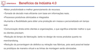 Benefícios da Indústria 4.0
•Maior produtividade e melhor gerenciamento de recursos.
•Tomada de decisão mais eficiente com base em informações reais.
•Processos produtivos otimizados e integrados
•Aumenta a flexibilidade para obter uma produção em massa e personalizada em tempo
real.
•Comunicação direta entre clientes e organizações, o que significa entender melhor o que
os clientes precisam.
•Redução do tempo de fabricação, tanto no design de novos produtos quanto no
merchandising.
•Redução da porcentagem de defeitos ou retração nas fábricas, pois será possível testar
os protótipos de maneira virtual e as linhas de montagem serão otimizadas.
 