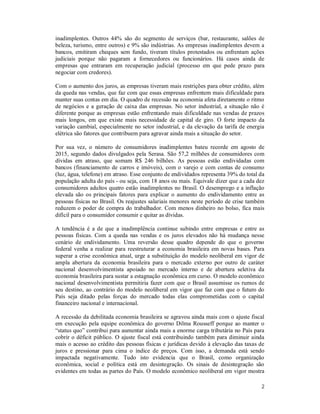 2
inadimplentes. Outros 44% são do segmento de serviços (bar, restaurante, salões de
beleza, turismo, entre outros) e 9% são indústrias. As empresas inadimplentes devem a
bancos, emitiram cheques sem fundo, tiveram títulos protestados ou enfrentam ações
judiciais porque não pagaram a fornecedores ou funcionários. Há casos ainda de
empresas que entraram em recuperação judicial (processo em que pede prazo para
negociar com credores).
Com o aumento dos juros, as empresas tiveram mais restrições para obter crédito, além
da queda nas vendas, que faz com que essas empresas enfrentem mais dificuldade para
manter suas contas em dia. O quadro de recessão na economia afeta diretamente o ritmo
de negócios e a geração de caixa das empresas. No setor industrial, a situação não é
diferente porque as empresas estão enfrentando mais dificuldade nas vendas de prazos
mais longos, em que existe mais necessidade de capital de giro. O forte impacto da
variação cambial, especialmente no setor industrial, e da elevação da tarifa de energia
elétrica são fatores que contribuem para agravar ainda mais a situação do setor.
Por sua vez, o número de consumidores inadimplentes bateu recorde em agosto de
2015, segundo dados divulgados pela Serasa. São 57,2 milhões de consumidores com
dívidas em atraso, que somam R$ 246 bilhões. As pessoas estão endividadas com
bancos (financiamento de carros e imóveis), com o varejo e com contas de consumo
(luz, água, telefone) em atraso. Esse conjunto de endividados representa 39% do total da
população adulta do país - ou seja, com 18 anos ou mais. Equivale dizer que a cada dez
consumidores adultos quatro estão inadimplentes no Brasil. O desemprego e a inflação
elevada são os principais fatores para explicar o aumento do endividamento entre as
pessoas físicas no Brasil. Os reajustes salariais menores neste período de crise também
reduzem o poder de compra do trabalhador. Com menos dinheiro no bolso, fica mais
difícil para o consumidor consumir e quitar as dívidas.
A tendência é a de que a inadimplência continue subindo entre empresas e entre as
pessoas físicas. Com a queda nas vendas e os juros elevados não há mudança nesse
cenário de endividamento. Uma reversão desse quadro depende do que o governo
federal venha a realizar para reestruturar a economia brasileira em novas bases. Para
superar a crise econômica atual, urge a substituição do modelo neoliberal em vigor de
ampla abertura da economia brasileira para o mercado externo por outro de caráter
nacional desenvolvimentista apoiado no mercado interno e de abertura seletiva da
economia brasileira para sustar a estagnação econômica em curso. O modelo econômico
nacional desenvolvimentista permitiria fazer com que o Brasil assumisse os rumos de
seu destino, ao contrário do modelo neoliberal em vigor que faz com que o futuro do
País seja ditado pelas forças do mercado todas elas comprometidas com o capital
financeiro nacional e internacional.
A recessão da debilitada economia brasileira se agravou ainda mais com o ajuste fiscal
em execução pela equipe econômica do governo Dilma Rousseff porque ao manter o
“status quo” contribui para aumentar ainda mais a enorme carga tributária no País para
cobrir o déficit público. O ajuste fiscal está contribuindo também para diminuir ainda
mais o acesso ao crédito das pessoas físicas e jurídicas devido à elevação das taxas de
juros e pressionar para cima o índice de preços. Com isso, a demanda está sendo
impactada negativamente. Tudo isto evidencia que o Brasil, como organização
econômica, social e política está em desintegração. Os sinais de desintegração são
evidentes em todas as partes do País. O modelo econômico neoliberal em vigor mostra
 