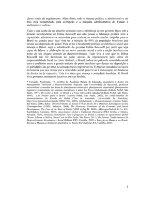 3
claros sinais de esgotamento. Além disso, todo o sistema político e administrativo do
País está contaminado pela corrupção e a máquina administrativa do Estado é
ineficiente e ineficaz.
Tudo o que acaba de ser descrito coincide com a existência de um governo fraco sob a
direção incompetente de Dilma Rousseff que não possui a liderança política nem a
capacidade administrativa necessária para realizar as transformações exigidas para o
Brasil na quadra atual haja vista ter a rejeição de 90% da população brasileira que
deseja sua deposição do poder. Para evitar a hecatombe política, econômica e social que
ameaça o Brasil, urge a substituição do governo Dilma Rousseff por outro que seja
capaz de liderar a celebração de um novo contrato social e unir a nação brasileira em
torno de um projeto comum de desenvolvimento. Tudo leva a crer que se Dilma
Rousseff não for destituída do poder através de impeachment pelo crime de
responsabilidade fiscal ou crime eleitoral, o Brasil poderá ser palco de convulsão social
com o confronto entre a grande maioria do povo brasileiro que deseja sua deposição e
os partidários do governo de consequências imprevisíveis. É preciso considerar as lições
da história que nos ensina que a convulsão social pode levar à instauração de ditaduras
de direita ou de esquerda. Este é o risco que ameaça a sociedade brasileira. O Brasil
vive, portanto, momentos decisivos em sua história.
* Fernando Alcoforado, 75, membro da Academia Baiana de Educação, engenheiro e doutor em
Planejamento Territorial e Desenvolvimento Regional pela Universidade de Barcelona, professor
universitário e consultor nas áreas de planejamento estratégico, planejamento empresarial, planejamento
regional e planejamento de sistemas energéticos, é autor dos livros Globalização (Editora Nobel, São
Paulo, 1997), De Collor a FHC- O Brasil e a Nova (Des)ordem Mundial (Editora Nobel, São Paulo,
1998), Um Projeto para o Brasil (Editora Nobel, São Paulo, 2000), Os condicionantes do
desenvolvimento do Estado da Bahia (Tese de doutorado. Universidade de Barcelona,
http://www.tesisenred.net/handle/10803/1944, 2003), Globalização e Desenvolvimento (Editora Nobel,
São Paulo, 2006), Bahia- Desenvolvimento do Século XVI ao Século XX e Objetivos Estratégicos na Era
Contemporânea (EGBA, Salvador, 2008), The Necessary Conditions of the Economic and Social
Development- The Case of the State of Bahia (VDM Verlag Dr. Müller Aktiengesellschaft & Co. KG,
Saarbrücken, Germany, 2010), Aquecimento Global e Catástrofe Planetária (P&A Gráfica e Editora,
Salvador, 2010), Amazônia Sustentável- Para o progresso do Brasil e combate ao aquecimento global
(Viena- Editora e Gráfica, Santa Cruz do Rio Pardo, São Paulo, 2011), Os Fatores Condicionantes do
Desenvolvimento Econômico e Social (Editora CRV, Curitiba, 2012) e Energia no Mundo e no Brasil-
Energia e Mudança Climática Catastrófica no Século XXI (Editora CRV, Curitiba, 2015).
 