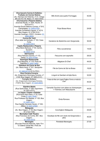 Churrascaria Carnes & Galletos-
        Tradição em Carnes Nobres
                                                Bife Ancho aos quatro Formaggio                42,90
(Av. Henrique de Holanda, nº 21, Antiga
  BR 232 Km 48, Matriz: 81 3523-3520)
     Churrascaria e Pizzaria Galetus
   (Avenida Recife, nº 1644, Recife: 81
                 3015-5777 /
Avenida Doutor Belmiro Correia, nº 810,
        Camaragibe: 81 3456-5759 /                      Pizza Bossa Nova                       24,90
  Avenida Conselheiro Aguiar, nº 4214,
        Boa Viagem: 81 2138-1515 /
Avenida Caxangá, nº2231, Cordeiro: 81
                 3445-3604)
              Cucina De' Carli
  (Rua Jader de Andrade, nº 163, Casa
                                            Canelone de Abobrinha com Gorgonzola               30,00
                    Forte:
                81 3265-5781)
      Capitu Restaurante e Pizzaria
    (Rua Maria Barbosa, nº 49, Centro,
                                                        Filé a surubinense                     14,00
                  Surubim:
                81 3634-1313)
                 Dali Cocina
       (Rua Feliciano Gomes, nº 172,                 Fetuccine com espinafre                   28,00
            Derby: 81 3231-4759)
          Domingos Restaurante
      (Rua Beijupira, nº 116, Porto de                   Alligatore Di Chef                    44,00
           Galinhas:81 3552-1464)
         Edmilson da Carne de Sol
   (Av. Maria Irene, nº 331, Aeroporto-
                                                  Filé de Carne de Sol na Brasa                19,90
                    Recife:
         81 3463-6712/ 8113-7761)
           Dom Ferreira Forneria
 (Av. Engenheiro Domingos Ferreira, nº          Linguini ai Gamberi al triplo Burro            32,90
     4140, Boa Viagem: 81 3463-4141)
             Famiglia Giuliano            Frutos do Mar com Liguini Paglia e Fenno a moda do
   (Av. Engenheiro Domingos Ferreira,                           Chef                           40,00
   nº3972, Boa Viagem: 81 3325-6665)

            Giardino Bistrô
                                          Camarão Fauchon com pêras ao champangne
 (Rua Santo Elias, nº 358, Espinheiro:                                                         44,00
                                                + Tiramissu com Mascarpone
              81 3031-5771)
      La Vague- Crepes e Saladas
   (Rua Dona Ada Vieira, nº 33, Casa
          Forte:81 3441-7938 /
Rua Professor Rui Batista, nº 120, Boa
                                                          Onda Romana                          18,90
                 Viagem:
              81 3465-1654 /
Rua Capitão Sampaio Xavier, nº 332,
         Aflitos: 81 3241-2769)
                Malagueta
(Av. Boa Viagem, nº 09, Boa Viagem:                  Conchiglioni Malagueta                    25,00
              81 2122-1100)
        Manhattan Café Theatro
  (Rua Francisco da Cunha, 881. Boa        Escalope de filé com risoto de Gorgonzola e
                                                                                               40,00
                 Viagem:                                       pêra
              81 3325-3372)
                Marangatu                              Panelada Marangatu                      27,50
(Rua das Piscinas Naturais, lojas 10 e
     12 Galeria Verde Mar, Porto de
                 Galinhas:
 