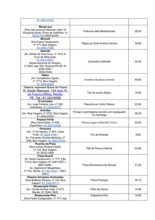 81 3552-2321)

               Mangi qua
 (Rua das piscinas Naturais, lojas 19
                                                  Fettucine Allá Mediterranea         28,00
Shopping Apolo, Porto de Galinhas: 81
        35521778/ 8528-9539)
                Michelli
       Rua Padre Carapuceiro,
                                                Tilápia ao Chef Antônio Santos        34,80
         nº 777, Boa Viagem:
             81 3465-7766)
                Natrielli
 (Av. Barão de Vera Cruz, nº 1612 A,
          Cruz de Rebouças:
            81 3543-0000 /
                                                      Camarão à Natrielli             32,50
      Nossa Senhora do Rosário,
 nº 3200, loja 165, Rodovia PE 60: 81
              3059-2300 /
              3059-2304)
                 Nikko
       (Av. Conselheiro Aguiar,
                                                  Involtine de peixe oriental         44,00
        nº 1712, Boa Viagem:
             81 3325-6665)
Taberna Japonesa Quina do Futuro
R. Xavier Marques, 134 (esq. R.
                                                     Trio de sushis Bajiiru           15,90
   do Futuro).Aflitos, Recife-
    PE. Tel.: 81.32419589
                 O Lenhador
       (Av. José Ferreira Lins, nº 330,           Filezinho ao Vinho Petisco          22,90
          Imbiribeira: 81 3339-2877)
                    Orla Bar
                                          Frango à parmegiana servido com espaguete
(Av. Boa Viagem, nº 3722, Boa Viagem:                                                 35,20
                                                        na manteiga
                81 4009-2504)
                Papaya Verde
           (Rua Santo Elias, nº 409,            Penne vegan à Marsílio Ficino         22,00
          Espinheiro: 81 3241-6342)
                   Paraxaxá
      (Av. 17 de Agosto, nº 807, Casa
             Forte: 81 3268-4169 /                     Trio da Mulesta                9,90
    Av. Fernando Simões Barbosa, nº
    1200, Boa Viagem: 81 3463-7874)
               Picanha da Praia
         (Rua Carlos Pereira Falcão,
                                                    Filê de Peixe à Delícia           24,90
             nº 124, Boa Viagem:
                81 3033-1566)
                 Pizza Quanti
   (R. Padre Carapuceiro, nº 777, lj Bv
   114-A, Boa Viagem: 81 3467-5051 /
                  8601-5286 /                    Pizza Romanesca de Rúcula            31,20
          Av. Agamenon Magalhães,
  nº 153, Recife: 81 3421-6421 / 3467-
                     5051)
      Pizzaria Armazem Guimarães
    (Rua Baltazar Pereira, nº 100, Boa                  Pizza Preciosa                39,10
            Viagem: 81 3325-4011)
              Restaurante Plates
     (Av. Conde da Boa Vista, nº 610,                   Pollo ala Roma                14,90
            Recife: 81 3049-1952)
               Restaurante Plim                         Polpetone Plim                19,90
  (Rua Padre Carapuceiro, nº 777, loja
 