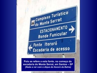 Pois se refere a esta fonte, no começo da  escadaria do Monte Serrat, em Santos – SP (Nada a ver com o dique do Itororó da Bahia) 