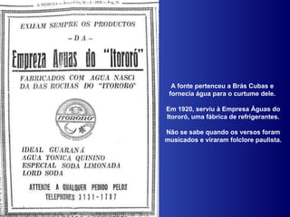 A fonte pertenceu a Brás Cubas e  fornecia água para o curtume dele.  Em 1920, serviu à Empresa Águas do Itororó, uma fábrica de refrigerantes. Não se sabe quando os versos foram musicados e viraram folclore paulista. 