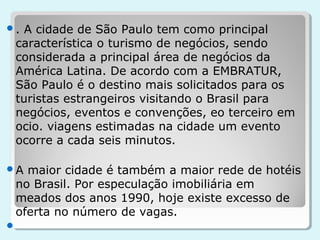 .A cidade de São Paulo tem como principal
 característica o turismo de negócios, sendo
 considerada a principal área de negócios da
 América Latina. De acordo com a EMBRATUR,
 São Paulo é o destino mais solicitados para os
 turistas estrangeiros visitando o Brasil para
 negócios, eventos e convenções, eo terceiro em
 ocio. viagens estimadas na cidade um evento
 ocorre a cada seis minutos.

A maior cidade é também a maior rede de hotéis
 no Brasil. Por especulação imobiliária em
 meados dos anos 1990, hoje existe excesso de
 oferta no número de vagas.

 