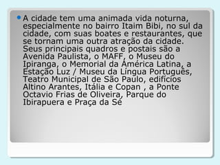 A cidade tem uma animada vida noturna,
 especialmente no bairro Itaim Bibi, no sul da
 cidade, com suas boates e restaurantes, que
 se tornam uma outra atração da cidade.
 Seus principais quadros e postais são a
 Avenida Paulista, o MAFF, o Museu do
 Ipiranga, o Memorial da América Latina, a
 Estação Luz / Museu da Língua Português,
 Teatro Municipal de São Paulo, edifícios
 Altino Arantes, Itália e Copan , a Ponte
 Octavio Frias de Oliveira, Parque do
 Ibirapuera e Praça da Sé
 