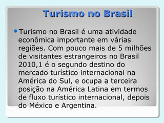 Turismo no Brasil
Turismo  no Brasil é uma atividade
 econômica importante em várias
 regiões. Com pouco mais de 5 milhões
 de visitantes estrangeiros no Brasil
 2010,1 é o segundo destino do
 mercado turístico internacional na
 América do Sul, e ocupa a terceira
 posição na América Latina em termos
 de fluxo turístico internacional, depois
 do México e Argentina.
 