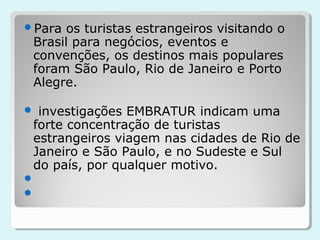 Para os turistas estrangeiros visitando o
 Brasil para negócios, eventos e
 convenções, os destinos mais populares
 foram São Paulo, Rio de Janeiro e Porto
 Alegre.

 investigações EMBRATUR indicam uma
 forte concentração de turistas
 estrangeiros viagem nas cidades de Rio de
 Janeiro e São Paulo, e no Sudeste e Sul
 do país, por qualquer motivo.


 