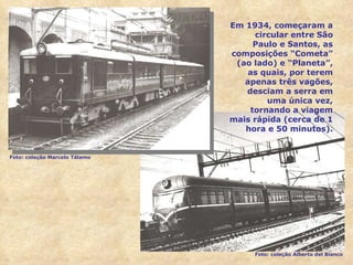 Em 1934, começaram a circular entre São Paulo e Santos, as composições “Cometa” (ao lado) e “Planeta”, as quais, por terem apenas três vagões, desciam a serra em uma única vez, tornando a viagem mais rápida (cerca de 1 hora e 50 minutos). Foto: coleção Marcelo Tálamo Foto: coleção Alberto del Bianco 