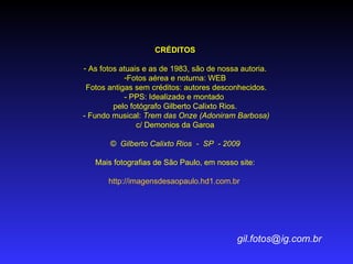 CRÉDITOS As fotos atuais e as de 1983, são de nossa autoria. Fotos aérea e noturna: WEB Fotos antigas sem créditos: autores desconhecidos. - PPS: Idealizado e montado  pelo fotógrafo Gilberto Calixto Rios.   - Fundo musical:  Trem das Onze   (Adoniram Barbosa)  c/ Demonios da Garoa ©  Gilberto Calixto Rios  -  SP  - 2009 Mais fotografias de São Paulo, em nosso site: http://imagensdesaopaulo.hd1.com.br   [email_address] 