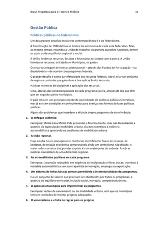 Brasil	Propostas	para	o	Terceiro	Milênio	 11	
Gestão	Pública	
Políticas	públicas	no	federalismo	
Um	dos	grandes	desafios	brasileiros	contemporâneos	é	o	do	federalismo.	
A	Constituição	de	1988	definiu	os	limites	da	autonomia	de	cada	ente	federativo.	Mas,	
ao	mesmo	tempo,	incumbiu	a	União	de	trabalhar	as	grandes	questões	nacionais,	dentre	
os	quais	os	desequilíbrios	regional	e	social.	
A	União	detém	os	recursos;	Estados	e	Municípios	o	contato	com	a	ponta.	A	União	
fornece	os	recursos;	os	Estados	e	Municípios,	os	gastos.	
Os	recursos	chegam	de	forma	constitucional	–	através	dos	Fundos	de	Participação	–	ou	
discricionária	–	de	acordo	com	programas	federais.	
O	grande	desafio	é	como	dar	efetividade	aos	recursos	federais,	isto	é,	criar	um	conjunto	
de	regras	e	controles	que	garantam	a	boa	aplicação	dos	recursos.	
Há	duas	maneiras	de	disciplinar	a	aplicação	dos	recursos.		
Uma,	através	das	condicionalidades	de	cada	programa;	outra,	através	de	leis	que	têm	
que	ser	seguidas	pelos	municípios.	
O	país	está	em	um	processo	recente	de	aprendizado	de	políticas	públicas	federativas,	
mas	já	existem	condições	e	conhecimento	para	avanços	nas	formas	de	fazer	políticas	
públicas.		
Alguns	dos	problemas	que	impedem	a	eficácia	desses	programas	de	transferência:	
1. O	enfoque	sistêmico		
Exemplos:	Minha	Casa	Minha	Vida	provendo	o	financiamento,	mas	não	trabalhando	a	
questão	da	especulação	imobiliária	urbana.	Ou	dos	incentivos	à	indústria	
automobilística	ignorando	os	problemas	de	mobilidade	urbana.	
2. A	visão	regional.	
Hoje	em	dia	há	um	planejamento	territorial,	identificando	fluxos	de	pessoas,	de	
contatos,	de	relação	econômica	comprovando	ainda	um	centralismo	não	diluído.	A	
maioria	dos	contatos	das	grandes	capitais	é	com	metrópoles	do	sudeste.	As	obras	
públicas	necessitam	de	uma	dimensão	regional.	
3. As	externalidades	positivas	em	cada	programa.	
Exemplos:	concessão	rodoviária	em	exigência	de	implantação	e	fibras	óticas;	incentivo	à	
indústria	automobilística	sem	contrapartida	de	inovação,	emprego	ou	exportação.	
4. Um	sistema	de	linhas	básicas	comuns	permitindo	a	intersetorialidade	dos	programas.	
Há	um	conjunto	de	valores	que	precisam	ser	obedecidos	por	todos	os	programas:	a	
questão	do	equilíbrio	territorial,	inclusão	social,	inovação,	competitividade	etc.	
5. O	apoio	aos	municípios	para	implementar	os	programas.	
Exemplos:	verbas	de	saneamento	ou	de	mobilidade	urbana,	sem	que	os	municípios	
tenham	condições	de	montar	projetos	adequados.	
6. O	voluntarismo	e	a	falta	de	regras	para	os	projetos	
 