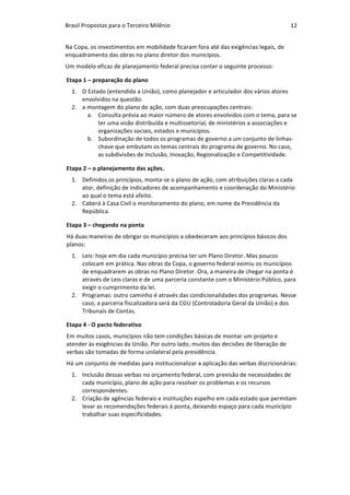 Brasil	Propostas	para	o	Terceiro	Milênio	 12	
Na	Copa,	os	investimentos	em	mobilidade	ficaram	fora	até	das	exigências	legais,	de	
enquadramento	das	obras	no	plano	diretor	dos	municípios.	
Um	modelo	eficaz	de	planejamento	federal	precisa	conter	o	seguinte	processo:	
Etapa	1	–	preparação	do	plano	
1. O	Estado	(entendida	a	União),	como	planejador	e	articulador	dos	vários	atores	
envolvidos	na	questão.	
2. a	montagem	do	plano	de	ação,	com	duas	preocupações	centrais:	
a. Consulta	prévia	ao	maior	número	de	atores	envolvidos	com	o	tema,	para	se	
ter	uma	visão	distribuída	e	multissetorial,	de	ministérios	a	associações	e	
organizações	sociais,	estados	e	municípios.	
b. Subordinação	de	todos	os	programas	de	governo	a	um	conjunto	de	linhas-
chave	que	embutam	os	temas	centrais	do	programa	de	governo.	No	caso,	
as	subdivisões	de	Inclusão,	Inovação,	Regionalização	e	Competitividade.	
Etapa	2	–	o	planejamento	das	ações.	
1. Definidos	os	princípios,	monta-se	o	plano	de	ação,	com	atribuições	claras	a	cada	
ator,	definição	de	indicadores	de	acompanhamento	e	coordenação	do	Ministério	
ao	qual	o	tema	está	afeito.	
2. Caberá	à	Casa	Civil	o	monitoramento	do	plano,	em	nome	da	Presidência	da	
República.	
Etapa	3	–	chegando	na	ponta	
Há	duas	maneiras	de	obrigar	os	municípios	a	obedeceram	aos	princípios	básicos	dos	
planos:	
1. Leis:	hoje	em	dia	cada	município	precisa	ter	um	Plano	Diretor.	Mas	poucos	
colocam	em	prática.	Nas	obras	da	Copa,	o	governo	federal	eximiu	os	municípios	
de	enquadrarem	as	obras	no	Plano	Diretor.	Ora,	a	maneira	de	chegar	na	ponta	é	
através	de	Leis	claras	e	de	uma	parceria	constante	com	o	Ministério	Público,	para	
exigir	o	cumprimento	da	lei.	
2. Programas:	outro	caminho	é	através	das	condicionalidades	dos	programas.	Nesse	
caso,	a	parceria	fiscalizadora	será	da	CGU	(Controladoria	Geral	da	União)	e	dos	
Tribunais	de	Contas.	
Etapa	4	-	O	pacto	federativo	
Em	muitos	casos,	municípios	não	tem	condições	básicas	de	montar	um	projeto	e	
atender	às	exigências	da	União.	Por	outro	lado,	muitos	das	decisões	de	liberação	de	
verbas	são	tomadas	de	forma	unilateral	pela	presidência.	
Há	um	conjunto	de	medidas	para	institucionalizar	a	aplicação	das	verbas	discricionárias:	
1. Inclusão	dessas	verbas	no	orçamento	federal,	com	previsão	de	necessidades	de	
cada	município,	plano	de	ação	para	resolver	os	problemas	e	os	recursos	
correspondentes.	
2. Criação	de	agências	federais	e	instituições	espelho	em	cada	estado	que	permitam	
levar	as	recomendações	federais	à	ponta,	deixando	espaço	para	cada	município	
trabalhar	suas	especificidades.	
 
