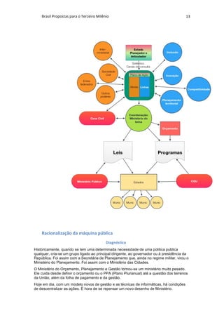 Brasil	Propostas	para	o	Terceiro	Milênio	 13	
	
	
Racionalização	da	máquina	pública	
Diagnóstico	
Historicamente, quando se tem uma determinada necessidade de uma politica publica
qualquer, cria-se um grupo ligado ao principal dirigente, ao governador ou à presidência da
República. Foi assim com a Secretária de Planejamento que, ainda no regime militar, virou o
Ministério do Planejamento. Foi assim com o Ministério das Cidades.
O Ministério do Orçamento, Planejamento e Gestão tornou-se um ministério muito pesado.
Ele cuida desde definir o orçamento ou o PPA (Plano Plurianual) até a questão dos terrenos
da União, além da folha de pagamento e da gestão.
Hoje em dia, com um modelo novos de gestão e as técnicas de informáticas, há condições
de descentralizar as ações. É hora de se repensar um novo desenho de Ministério.
 
