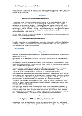 Brasil	Propostas	para	o	Terceiro	Milênio	 14	
O problema não é o aumento de custos, quase irrisório perto do orçamento público, mas uma
questão de racionalização.
Propostas	
1. Desburocratização com uso de tecnologia
É necessário olhar as grandes estruturas de prestação de serviço do Estado, e avaliar se
estão eficiente ou não. Å tecnologia mudou ao longo dos últimos anos e utilizá-la para
racionalizar os serviços. No passado, a Carteira de Trabalho era o documento para provar
que o cidadão não era vagabundo. Hoje em dia. Não tem sentido levar um papel para um
departamento, assinar, escrever, carimbar e depois digitar de novo todas as informações no
sistema. Substitui-se toda essa parafernália por um cartão do trabalhador. O mesmo com
registro de imóveis, junta comercial.
Há uma pauta premente de desburocratização, no redesenho dos ministérios, dos processos
internos, valendo-se da digitalização.
2. Redesenho dos processos públicos.
Em todos os campos da máquina pública há processos sobrepostos, exigências duplicadas,
retrabalhos. Não se pode implantar novos sistemas informatizados sem, antes, promover
uma racionalização nos processos internos.
Orçamento	
Diagnóstico	
O modelo orçamentário brasileiro se esgotou. Há a necessidade de repensar de novo todo o
aparato de orçamento.
O orçamento de 2014 é de R$ 900 bilhões, dos quais o discricionário não chega a R$ 250
bilhões.
Aprova-se o orçamento. Começa o ano, há um contingenciamento. Depois de algum tempo,
descontigencia-se parte dele. Nesse modelo, o gestor padece de absoluta insegurança, que
acaba gerando um custo apreciável.
Trata-se o “restos a pagar” como um problema. O verdadeiro problema são os “restos a
fazer”. Termina o ano, aplica-se o conceito de economia orçamentária e zera-se o
orçamento, comprometendo todos os programas de prazo maior que um ano.
Essa prática atende exclusivamente o interesse do tesoureiro, por simplificar seus controles.
Mas arrebenta com qualquer noção de planejamento. Em alguns casos, interrompe projetos
em andamento. Em outros, leva os gestores a correr para gastar o resto de orçamento em
dezembro, para não ser penalizado no ano seguinte com redução da dotação.
Além disso, a maioria dos gestores trabalha com a noção de verbas, não se custos. E ele
tem que ter clareza sobre o custo de cada programa, inclusive para avaliar a relação custo-
benefício, definir prioridades etc.
O problema das despesas públicas não está no caráter político dessas escolhas e sim na
inexistência de momentos em que as escolhas do passado sejam permanente reavaliadas.
Como isso não ocorre, essas escolhas vão se acumulando, incorporando novas garantias
para seu atendimento, e ocupando um espaço cada vez maior no orçamento, contribuindo
para a rigidez da despesa e expulsando outros direitos do espaço orçamentário.
Propostas	
1. Negociação ICMS com FPM e royalties do petróleo
Possibilidade de as perdas de alguns estados, com a reforma do ICMS, para por cobro à
guerra fiscal, serem compensadas por ganhos decorrentes da adoção de novas regras para
 