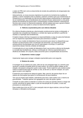 Brasil	Propostas	para	o	Terceiro	Milênio	 15	
o rateio do FPM, bem como os decorrentes da revisão dos parâmetros da renegociação das
dividas estaduais.
Adicionalmente, os novos recursos originários do aumento do montante dos royalties do
petróleo, a serem repartidos entre os estados, poderiam contribuir para que investimentos na
infraestrutura e na qualificação da mão-de-obra repercutissem positivamente na capacidade
de os investimentos, que se beneficiaram dos incentivos fiscais, sobreviverem a uma perda
gradual dos benefícios da guerra fiscal. Compensações cruzadas limitariam a demanda de
recursos para compor os orçamentos estaduais, abrindo espaço para que o governo federal
pudesse reforçar suas ações no campo do desenvolvimento regional.
2- Reforma orçamentária junto com reforma tributária
Por reforma tributária entenda-se a discriminação constitucional de rendas na federação, a
repartição das competências tributárias e a revisão das regras que definem a partilha de
receitas e a repartição das transferências.
O objetivo dessas reformas é equiparar as responsabilidades a cargo de cada ente federado
com as respectivas capacidades financeiras para exercê-las a contento.
Seria um novo modelo de federalismo fiscal concorrendo para reduzir os desperdícios que
resultam do descompasso entre a localização das demandas, que responde ao perfil
socioeconômico da população que vive em cada estado e município, e o perfil dos
orçamentos dessas mesmas unidades da federação.
A construção de um novo modelo de federalismo fiscal, que envolve a reforma da tributação
e a revisão das transferências, reforça a contribuição da reforma orçamentária para a
eficiência do Estado. Em conjunto, todas concorrem para a competitividade da economia.
3. Orçamento e restos a pagar
Implementar regras para carregar a dotação orçamentária para o ano seguinte.
4. Sistema de custos
A montagem de um sistema de custos, além de ser uma obrigação legal, é o caminho para
recolocar a questão da gestão dentro do setor publico. Ao invés do gestor indagar se tem
dotação, ele passará a perguntar quanto custa a ação. Tendo noção de custo, poderá avaliar
melhor se determinada ação faz sentido ou não, se ele tem ou não tem dotação, se é para
agora ou para o ano seguinte.
É essencial uma mudança de cabeça do gestor. Mas, para tal, ele precisa dispor de um
sistema de informações que ajude no monitoramento de seus trabalhos.
Tem que se ampliar esse trabalho, estendendo para todo o setor público com o máximo de
granularidade. Trabalhar apenas com agregados de custo não ajuda o gestor.
O desafio do setor público é estender os centros de custos por grandes setores e chegar até
a ponta, permitindo ao gestor saber o custo de manutenção de um prédio, o custo dos
processos em andamento etc.
Esse modelo teve início em 2011 e tem avançado mais em alguns setores, como as Forças
Armadas e o Ministério da Educação.
	
	
 