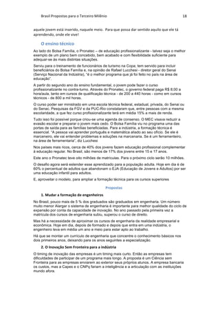 Brasil	Propostas	para	o	Terceiro	Milênio	 18	
aquele	jovem	está	inserido,	naquele	meio.		Para	que	possa	dar	sentido	aquilo	que	ele	tá	
aprendendo,	onde	ele	vive!		
O	ensino	técnico	
Ao lado do Bolsa Família, o Pronatec – de educação profissionalizante - talvez seja o melhor
exemplo de um plano bem concebido, bem acabado e com flexibilidade suficiente para
adequar-se às mais distintas situações.
Serviu para o treinamento de funcionários de turismo na Copa; tem servido para incluir
beneficiários do Bolsa Família e, na opinião de Rafael Lucchesi - diretor geral do Senai
(Serviço Nacional da Indústria), “é o melhor programa que já foi feito no país na área de
educação”.
A partir do segundo ano do ensino fundamental, o jovem pode fazer o curso
profissionalizante no contra-turno. Através do Pronatec, o governo federal paga R$ 8,00 a
hora/aula, tanto em cursos de qualificação técnica - de 200 a 440 horas - como em cursos
técnicos - de 800 a mil horas.
O curso poder ser ministrado em uma escola técnica federal, estadual, privada, do Senai ou
do Senac. Pesquisas da FGV e da PUC-Rio constataram que, entre pessoas com a mesma
escolaridade, a que fez curso profissionalizante terá em média 15% a mais de renda.
Tudo isso foi possível porque criou-se uma agenda de consenso. O MEC visava reduzir a
evasão escolar e preparar o jovem mais cedo. O Bolsa Família viu no programa uma das
portas de saída para as famílias beneficiadas. Para a indústria, a formação técnica é
essencial. “A pessoa vai aprender português e matemática aliado ao seu ofício. Se ele é
marceneiro, ele vai entender problemas e soluções na marcenaria. Se é um ferramenteiro,
na área de ferramentaria”, diz Lucchesi
Nos países mais ricos, cerca de 40% dos jovens fazem educação profissional complementar
à educação regular. No Brasil, são menos de 17% dos jovens entre 15 e 17 anos.
Este ano o Pronatec teve oito milhões de matrículas. Para o próximo ciclo serão 10 milhões.
O desafio agora será estender esse aprendizado para a população adulta. Hoje em dia é de
60% o percentual de adultos que abandonam o EJA (Educação de Jovens e Adultos) por ser
uma educação infantil para adultos.
E, aproveitar o modelo, para ampliar a formação técnica para os cursos superiores
Propostas	
1.	Mudar	a	formação	de	engenheiros	
No Brasil, pouco mais de 5 % dos graduados são graduados em engenharia. Um número
muito menor Alargar o sistema de engenharia é importante para melhor qualidade do ciclo de
expansão por conta da capacidade de inovação. No ano passado pela primeira vez a
matrícula dos cursos de engenharia subiu, superou o curso de direito.
Mas há a necessidade de aproximar os cursos de engenharia da realidade empresarial e
econômica. Hoje em dia, depois de formado e depois que entra em uma indústria, o
engenheiro leva em média um ano e meio para estar apto ao trabalho.
Há que se montar um currículo de engenharia que concentre o conhecimento básicos nos
dois primeiros anos, deixando para os anos seguintes a especialização.
2.	O	Inovação	Sem	Fronteira	para	a	indústria	
O timing de inovação das empresas é um timing mais curto. Então as empresas tem
dificuldades de participar de um programa mais longo. A proposta é um Ciência sem
Fronteira para as empresas enviarem ao exterior seus próprios alunos. A empresa bancaria
os custos, mas a Capes e o CNPq fariam a inteligência e a articulação com as instituições
mundo afora.
 