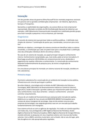 Brasil	Propostas	para	o	Terceiro	Milênio	 19	
Inovação	
Um	dos	grandes	ativos	do	governo	Dilma	Rousseff	foi	ter	montado	programas	nacionais	
em	parceria	com	as	grandes	confederações	empresariais	-	da	Indústria,	Agricultura,	
Serviços	e	Transportes.	
Aproveitou	a	capilaridade	das	organizações,	seu	acesso	óbvio	ao	meio	empresarial	
representado.	Montado	no	âmbito	da	CNI	(Confederação	Nacional	da	Indústria),	por	
exemplo,	o	MEI	(Movimento	Empresarial	pela	Inovação)	tem	mobilizado	grandes	grupos	
para	levar	inovação	a	pequenas	e	micro	empresas,	por	exemplo.	
Diagnóstico	
O	conceito	de	sistema	tem	que	permear	todas	as	políticas	públicas.		A	definição	mais	
simples	de	sistema	é	"combinação	de	partes	que,	coordenadas,	concorrem	para	certo	
fim".	
Definido	um	objetivo,	a	montagem	do	sistema	consiste	em	identificar	todos	os	setores	
envolvidos,	a	contribuição	que	cada	um	pode	trazer	para	o	resultado	final	e	a	definição	
clara	das	atribuições	individuais	dentro	do	esforço	coletivo.	
No	caso	de	um	sistema	de	inovação,	seu	papel	principal	é	de	gerar	conhecimento	
interno.	Conhecimento	é	propriedade,	que,	mais	tarde,	pode	se	tornar	mercadoria.	O	
Brasil	paga	anualmente	US$	8	bilhões	em	compromissos	de	lucros,	dividendos	e	
pagamento	de	royalties	referentes	a	conhecimento.	E	a	construção	do	conhecimento	
depende	fundamentalmente	da	pesquisa	pura,	do	ensino	e	da	geração	de	
conhecimento.	
Em	cima	desses	princípios	foi	montado	um	sistema	nacional	de	inovação,	dividido	em	
três	subsistemas.	
Primeira	etapa	
		
O	primeiro	subsistema	foi	a	construção	de	um	ambiente	de	inovação	na	área	pública,		
infraestrutura	em	cima	da	qual	erguer	a	política:	
Na	esfera	federal,	a	tecnologia	está	no	âmbito	do	MCT	(Ministério	de	Ciências	e	
Tecnologia),	MDIC	(Ministério	do	Desenvolvimento	Indústria	e	Comércio	Exterior),	
Agricultura,	Saúde	e	Educação	e	grandes	cadeias	que	impulsionam	poder	de	compra	
e/ou	conhecimento.	Essas	duas	vertentes	-	compra	e	conhecimento	-	precisam	
caminhar	conjuntamente,	
A	busca	de	um	modelo	de	financiamento	que	avançasse	pelo	mercado	de	capitais,	
debêntures	ou	capital	de	risco	através	do	BNDESPAR	(BNDES	Participações)	para	
compra	de	ativos	intangíveis	de	tecnologia.	Hoje	em	dia	existem	recursos	para	
empresas	de	tecnologia,	mas	exigindo	garantias	reais	em	um	mercado	que	trabalha	
fundamentalmente	com	intangíveis.	
Esse	sistema	articula-se	com	as	agências	de	regulação.	Foi	criado	um	comitê	específico	
com	todas	elas,	mas	privilegiando	a	ANP	(Agência	Nacional	de	Petróleo),	Anatel	
(Agência	Nacional	de	Telecomunicações),	ANEEL	(Agência	Nacional	de	Energia	Elétrica),	
visando	estimular	as	pesquisas	em	seus	respetivos	setores	com	recursos	dos	fundos	
setoriais.	Com	a	ANEEL	caminhou	muito	bem;	com	a	Anatel,	não	se	saiu	do	lugar,	pelo	
fato	da	agência	ter	sido	apropriada	pelos	regulados.	
 