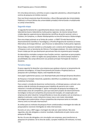 Brasil	Propostas	para	o	Terceiro	Milênio	 20	
Em	cima	dessa	estrutura,	caminhou-se	para	o	segundo	subsistema,	a	disseminação	do	
centros	de	pesquisa	em	âmbito	nacional.	
Para	isso	foram	essenciais	duas	ferramentas,	o	Reuni	(Recuperação	das	Universidades	
Públicas)	e	o	Prouni	(bolsas	das	universidades	privadas)	interiorizando	e	multiplicando	
os	campi	universitários.	
Segunda	etapa	
	A	segunda	ferramenta	foi	o	aparelhamento	desses	novos	campis,	através	de	
laboratórios	locais	e	laboratórios	multiusuários	regionais.	Ao	mesmo	tempo	foram	
criadas	algumas	superestruturas	laboratoriais	científicas	de	porte	nacional,	como	o	
Cicloton,	em	Campinas,	e	o	Reator	Multipropósito	na	área	de	fármacos	e	biotecnologia.	
Para	essa	etapa	juntaram-se	as	fontes	de	custeio	-	o	FNDCT	(Fundo	Nacional	de	
Desenvolvimento	Científico	e	Tecnológico),	o	Proinfa	(Programa	de	Incentivo	às	Fontes	
Alternativas	de	Energia	Elétrica)	-	para	financiar	os	laboratórios	multiusuários	regionais.	
Nessa	etapa,	entraram	também	as	articulações	com	o	sistema	de	Fundações	de	Amparo	
à	Pesquisa	e	com	as	Secretarias	de	Ciência	e	Tecnologia	estaduais.	Em	onze	estados	elas	
foram	criadas	por	leis	que	destinaram	percentuais	fixos	do	orçamento	para	inovação.		
Os	laboratórios	montados	cumprem	duas	funções	centrais:	capacitam-se	para	projetos	
de	maior	fôlego;	e	retêm	na	região	seus	pesquisadores.	Ao	mesmo	tempo	ampliam	a	
possibilidades	dos	campi	oferecerem	seu	produto	principal:	formação	de	mestres	e	
doutores.	
Terceira	etapa	
O	passo	seguinte	foi	desenhar	uma	empresa	que	ajudasse	a	bancar	os	lançamentos	de	
produtos	tecnológicos.	A	Finep	(Financiamento	de	Estudos	e	Projetos)	banca	as	
pesquisas	até	o	protótipo).	Depois,	está	impedida	de	atuar.	
Esse	papel	suplementar	passou	a	ser	desempenhado	pela	Embrapii	(Empresa	Brasileira	
de	Pesquisa	e	Inovação	Industrial),	ajudando	a	identificar	os	problemas	das	cadeias	
produtivas	horizontais.	
Para	cumprir	a	missão	de	disseminar	conhecimento,	a	Embrapii	passou	a	articular	uma	
extensa	rede	de	institutos	de	pesquisa	para	trabalhos	de	parceria	com	o	setor	
industrial.	A	missão	da	Embrappi	é	"apoiar	instituições	de	pesquisa	tecnológica,	em	
selecionadas	áreas	de	competência,	para	que	executem	projetos	de	desenvolvimento	
tecnológico	na	fase	pré	competitiva	do	processo	de	inovação,	em	cooperação	com	
empresas	do	setor	industrial.	Compartilhando	os	riscos	dos	projetos	com	as	empresas,	o	
objetivo	é	estimular	o	setor	industrial	a	inovar	mais	e	com	maior	intensidade	
tecnológica	para	potencializar	a	força	competitiva	das	empresas	tanto	no	mercado	
interno	como	no	mercado	internacional".	
As	verbas	para	os	institutos	de	pesquisa	foram	condicionadas	à	montagem	de	redes	de	
pesquisadores	nacionais	interligados	às	redes	internacionais.	
Durante	um	ano,	o	MCT	paga	a	montagem	da	rede	por	cada	Instituto.	Nos	anos	
seguintes,	eles	são	obrigados	a	mostrar	resultado,	trabalhando	em	pelo	menos	uma	
pesquisa	de	fôlego.	
No	4o	e	5o	ano	são	obrigados	a	ter	vinculação	com	empresas,	para	transformar	as	
pesquisas	em	produtos.	Só	na	área	de	saúde,	o	projeto	mobilizou	39	institutos;	no	total,	
122.	
 
