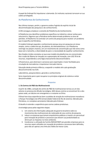 Brasil	Propostas	para	o	Terceiro	Milênio	 21	
A	papel	da	Embrapii	foi	impulsionar	a	demanda.	Os	institutos	nacionais	tornaram-se	sua	
cadeia	privilegiada.		
As	Plataformas	do	Conhecimento	
		
Nos	últimos	tempos,	porém,	o	governo	acabou	fugindo	do	espírito	inicial	de	
descentralização	das	pesquisas	e	do	conhecimento.	
A	CNI	conseguiu	emplacar	o	conceito	de	Plataforma	do	Conhecimento.	
A	Plataforma	visa	identificar	problemas	específicos	na	indústria	e	alocar	verbas	para	
solucioná-lo.	Digamos	que	a	Petrobras	tenha	determinado	problema	na	área	de	
petróleo.	A	Plataforma	irá	contratar	um	centro	de	pesquisa	para	resolver	um	problema	
que	é	específico	da	Petrobras.	
O	modelo	Embrapii	expande	o	conhecimento	porque	atua	em	pesquisas	em	áreas	
amplas,	como	a	cadeia	de	aço,	do	plástico,	do	eletroeletrônico.	Já	a	Plataforma	
restringe	nos	players	maiores,	em	um	movimento	de	concentração	que	não	toma	como	
base	com	o	tamanho,	a	diversidade	do	país	e	a	necessidade	de	espalhar	conhecimento.	
Nos	Estados	Unidos	constatou-se	que	esse	modelo	de	plataformas	era	concentrador.	
Daí	a	razão	de	Obama	ter	lançado	um	superprojeto	de	inovação,	com	US$	70	bi	de	
recursos,	respondendo	a	uma	lógica	basicamente	desconcentradora:	
Infraestrutura,	para	destravar	o	processo	para	exportação	e	maior	facilidade	para	
circulação	de	mercadorias	e	impulsionar	mercado	interno.	
Educação	desde	primeira	infância,	e	expandir	o	modelo	até	a	pós-graduação	
desconcentrando	nos	EUA.	
Laboratórios,	pesquisa	básica		gerando	o	conhecimento.		
Seria	importante	para	o	país	recuperar	os	princípios	originais	do	sistema	e	evitar	
descontinuidade.	
Propostas	
1.	Os	Centros	de	P&D	das	Multinacionais	
A	partir	de	1980,	a	atração	de	centro	de	P&D	de	mutlinacionais	tornou-se	um	dos	
vetores	no	processo	de	difusão	tecnológica.	66%	desses	centros	se	encontram	for	a	dos	
países-sede,	um	décimo	em	emergentes	e	o	restante	na	China.	
O	Brasil	tem	duas	experiências	bem	sucedidas	de	atração	de	multinacionais	inovadoras:	
o	Parque	Tecnológico	da	UFRJ	(Universidade	Federal	do	Rio	de	Janeiro),	liderado	pela	
Petrobras,	e	o	complexo	aeronáutico	liderado	pela	Embraer.	
O	desafio	é	estender	a	experiência	para	outras	cadeias	produtivas.	
A	estratégia	passa	pelas	seguintes	etapas:	
1. Um	sistema	de	informações	adequado	do	governo	brasileiro	sobre	os	
movimentos	das	multinacionais	de	realocação	de	seus	centros	de	pesquisa.	
2. Induzir	as	empresas	que	tomam	empréstimos	públicos	a	investir	um	percentual	
para	inovação	de	produtos	e	processos	que	elevem	sua	produtividade	ou	
diminuam	os	impactos	no	meio	ambiente.	
3. Condicionar	a	utilização	da	Família	INOVA/FINEP	por	grandes	empresas	para	os	
recursos	sejam	utilizados	em	inovação	de	produtos	e	processos	bem	definidos,	
para	não	ser	apenas	uma	linha	de	crédito	de	menor	custo.	
 
