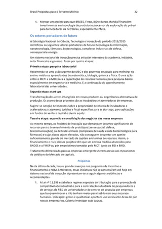 Brasil	Propostas	para	o	Terceiro	Milênio	 22	
4. Montar	um	projeto	para	que	BNDES,	Finep,	BID	e	Banco	Mundial	financiem	
investimentos	em	tecnologia	de	produtos	e	processos	de	exploração	do	pré-sal	
para	fornecedores	da	Petrobras,	especialmente	PMEs.	
Os	setores	portadores	de	futuro	
A	Estratégia	Nacional	de	Ciência,	Tecnologia	e	Inovação	do	período	2012/2015	
identificou	os	seguintes	setores	portadores	de	futuro:	tecnologia	da	informação,	
nanotecnologia,	fármacos,	biotecnologias,	complexos	industriais	de	defesa,	
aeroespacial	e	energia.	
Um	sistema	nacional	de	inovação	precisa	articular	interesses	da	academia,	indústria,	
setor	financeiro	e	governo.	Passa	por	quatro	etapas:	
Primeira	etapa:	pesquisa	laboratorial	
Recomenda-se	uma	ação	urgente	do	MEC	e	dos	governos	estaduais	para	melhorar	no	
ensino	médio	os	aprendizados	de	matemática,	biologia,	química	e	física.	E	uma	ação	
entre	o	MCTI	e	o	MEC	para	a	capacitação	de	recursos	humanos	para	pesquisa	básica	
especialmente	em	engenharia	e	medicina.	E	a	continuação	do	aparelhamento	
laboratorial	das	universidades.	
Segunda	etapa:	start	ups	
Transformação	dos	ativos	intangíveis	em	novos	produtos	ou	engenharias	alternativas	de	
produção.	Os	atores	desse	processo	são	as	incubadoras	e	aceleradoras	de	empresas.	
Sugere-se	isenção	de	impostos	sobre	a	propriedade	de	imíveis	de	incubadoras	e	
aceleradoras;	tratamento	jurídico	e	fiscal	específico	para	as	start	ups,	para	aplicações	
em	fundos	de	venture	capital	e	pivate	equity.	
Terceira	etapa:	expansão	e	consolidação	dos	negócios	das	novas	empresas	
Ao	mesmo	tempo,	os	Projetos	de	inovação	que	demandam	volumes	significativos	de	
recursos	para	o	desenvolvimento	de	protótipos	(aeroespacial,	defesa,	
telecomunicações)	ou	de	testes	clínicos	(complexos	de	saúde	e	rota	biotecnológica	para	
fármacos)	e	cujos	riscos	sejam	elevados,	não	conseguem	despertar	um	apetite	
suficientemente	grande	do	mercado	de	capitais	em	termos	de	recursos.	Assim,	o	
financiamento	e	risco	desses	projetos	têm	que	ser	em	boa	medida	absorvidos	pelo	
BNDES	e	a	FINEP	ou	por	empréstimos	tomados	pelo	MCTI	junto	ao	BID	e	BIRD.	
Tratamento	diferenciado	para	as	empresas	emergentes	terem	acesso	aos	mecanismos	
de	crédito	e	do	Mercado	de	capitais.	
Propostas	
Nesta	última	década,	houve	grandes	avanços	nos	programas	de	incentivo	e	
financiamento	a	PD&I.	Entretanto,	essas	iniciativas	não	se	constituíram	até	hoje	em	
sistema	nacional	de	inovação.	Apresentam-se	a	seguir	algumas	evidências	e	
recomendações.	
1. A	Lei	nº	11.196	estabelece	regimes	especiais	de	tributação	para	a	promoção	da	
competitividade	industrial	e	para	a	contratação	subsidiada	de	pesquisadores	e	
de	serviços	de	P&D	de	universidades	e	de	centros	de	pesquisa	por	empresas	
que	busquem	inovar	e	não	tenham	meios	para	fazê-lo	com	seus	recursos	
humanos.	Indicações	gerais	e	qualitativas	apontam	uso	irrelevante	dessa	lei	por	
nossos	empresários.	Caberia	investigar	suas	causas.
 