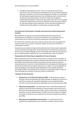 Brasil	Propostas	para	o	Terceiro	Milênio	 23	
2. O	Programa	Brasil	Maior	procurou	reunir	um	conjunto	de	instrumentos	
financeiros	e	não	financeiros	para	a	inovação	em	setores	prioritários	de	grande	
potencial.	Entretanto,	ouvindo	possíveis	tomadores,	percebe-se	a	necessidade	
de	redefinições	marginais	para	que	essas	facilidades	possam	contribuir	para	o	
alcance	das	metas	dessa	política.	Somente	o	tratamento	integrado	e	
coordenado	dos	desafios	inovativos	de	cada	cadeia	industrial	cria	as	demandas	
corretas	por	investimento	e	constrói	as	engenharias	financeiras	para	viabilizá-
las.	Sem	esse	enfoque,	não	se	pode	dizer,	a	priori,	que	haja	insuficiência	ou	
suficiência	de	fundos	públicos	e	privados	para	os	projetos	de	PD&I.
		
Um	Sistema	de	Financiamento	à	Inovação	como	parte	de	um	Sistema	Nacional	de	
Inovação	
Necessidade	de	se	repensar	os	mecanismos	públicos	de	direcionamento	dos	
financiamentos	à	inovação	de	uma	forma	mais	sistêmica	em	consonância	com	as	
conformações	de	um	sistema	nacional	de	inovação	que	se	pretenda	efetivo.		
Os	instrumentos	existentes	não	foram	criados	tendo	por	base	uma	concepção	dessa	
natureza.	Foram	em	sua	maioria,	iniciativas	isoladas,	que	buscavam	responder	a	
necessidades	imediatas.	
A	experiência	acumulada	ao	longo	da	última	década	já	permite	que	sejam	repensados	
com	uma	visão	de	mais	longo	prazo.	O	foco	deveria	ser	o	aumento	de	sua	eficácia	em	
termos	de	uma	atuação	integrada,	a	partir	da	ampliação	de	escopo	dos	instrumentos	e	
de	seu	rebalanceamento,	definindo	um	mix	mais	apropriado	a	cada	circunstância.			
Planejamento	da	Próxima	Etapa	e	Sugestões	de	Temas	de	Pesquisa	
Não	há	ainda	base	de	conhecimento	suficiente	para	se	avançar	de	forma	imediata	na	
formulação	de	propostas	que	envolvam	mudanças	mais	profundas	nos	mecanismo	de	
promoção	e	financiamento	à	inovação.	Desse	ponto	de	vista,	a	próxima	etapa	da	
pesquisa	deveria	se	concentrar	no	aprofundamento	da	investigação,	focando	aspectos	
que	foram	levantados	nesse	relatório.	Apresenta-se,	a	seguir,	um	rol	de	sugestões	de	
temas	de	pesquisa,	cuja	implementação	dependerá	de	uma	avaliação	prévia	das	
prioridades	do	MCTI.	As	propostas	foram	reunidas	em	três	grandes	grupos,	tendo	em	
vista	a	afinidade	das	temáticas:	financeiras;	fiscais	e	institucionais.	
Propostas	na	Área	Financeira	
• Revisão	da	Lei	nº	12.431	para	Projetos	de	PD&I	-	A	revisão	deveria	analisar	a	
evolução	recente	das	operações	de	crédito	lançadas	ao	abrigo	da	Lei	de	forma	a	
identificar	propostas	de	correção	da	legislação	ou	de	sua	regulamentação	
tornando-a	instrumento	efetivo	de	mobilização	de	recursos	privados	para	PD&I.	
• 	Mecanismos	de	garantias	-	A	revisão	deveria	focar	a	experiência	de	garantias	
públicas	no	Brasil	de	forma	a	identificar	o	fracasso	desses	instrumentos	como	
mecanismo	de	direcionamento	de	crédito.	Deveria	ainda	avaliar	as	experiências	
existentes	em	países	desenvolvidos	e	nos	BRIC	nessa	área	e	propor	as	medidas	
que	fossem	necessárias	para	a	criação	de	um	mecanismo	de	garantias	públicas	
para	PD&I		
• Mecanismos	de	equalização	de	taxas	de	juros	-	A	revisão	deveria	focar	a	
experiência	de	equalização	de	juros	no	Brasil	e	no	exterior.	Deveria	ainda	a	
 