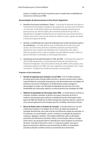 Brasil	Propostas	para	o	Terceiro	Milênio	 24	
propor	as	medidas	que	fossem	necessárias	para	a	criação	dessa	modalidade	de	
mecanismo	indireto	para	PD&I		
Recomendações	de	Aprimoramento	na	Área	Fiscal	e	Regulatória	
• Benefício	Fiscal	para	Investidores	“Anjos”	-	Concessão	de	estímulo	fiscal	para	os	
investimentos	em	projetos	inovadores	que	estejam	em	sua	fase	inicial,	limitado	a	
um	valor	fixo.	Tal	benefício	poderia	ser	semelhante	àquele	existente	para	as	
pessoas	físicas	que	alienam	ações	até	o	montante	de	R$	20	mil	por	mês	ou	
equivalente	às	vantagens	do	detentor	de	um	imóvel	único	que	vende	seu	bem	e	
compra	outro	com	os	recursos	da	venda.	Em	ambos	os	casos,	o	ganho	de	capital	
é	isento	de	Imposto	de	Renda.	
• Revisão	e	simplificação	das	regras	de	tributação	dos	Fundos	de	private	equity	e	
de	seed	Money	-	A	revisão	deveria	rever	a	tributação	dos	Fundos	de	private	
equity	e	de	seed	money	de	forma	a	identificar	possíveis	aprimoramentos.	
Atualmente	essas	carteiras	são	tributadas	com	a	alíquota	de	15%,	sobre	a	
diferença	positiva	entre	o	valor	de	resgate	e	de	aquisição	das	quotas	e	sobre	os	
ganhos	auferidos	na	alienação	ou	amortização	das	quotas.	
• Atualização	da	Instrução	Normativa	nº	202,	da	CVM	–	A	Instrução	Normativa	nº	
202	da	CVM	regulamenta	a	constituição	dos	Fundos	de	Investimento	em	
Empresas	Emergentes.	Esta	norma	data	de	março	de	1994	e	sofreu	apenas	uma	
atualização	relevante	em	2002.	Com	isso,	segundo	os	entrevistados,	teria	“caído	
em	desuso”.	O	objetivo	da	revisão	seria	propor	sua	atualização.	
Propostas	na	Área	Institucional		
• Revisão	da	legislação	para	licitações	na	área	P&D-	A	Lei	nº	8.666	estabelece	
princípios	gerais	para	licitação	pública	de	bens	e	serviços	convencionais.	Dada	a	
especificidade	da	contratação	de	pesquisas	e	de	desenvolvimento	tecnológico	de	
produtos	e	processos	(intangíveis),	A	revisão	deveria	avaliar	vantagens	e	
desvantagens	e	propor	uma	alteração	da	legislação	que	permita	uma	maior	
flexibilidade	das	instituições	públicas	no	direcionamento	das	atividades	de	PD&I.	
• Melhoria	da	Qualidade	da	Informação	sobre	PD&I	-	A	revisão	deveria	analisar	os	
métodos	contábeis	utilizados	no	Brasil	e	em	países	relevantes	de	forma	a	
embasar	uma	proposta	para	melhorar	o	detalhamento	das	informações	sobre	
gastos	de	P&D	dos	Relatórios	de	Administração	das	empresas	abertas,	a	partir	de	
uma	conceituação	precisa	de	inovação	para	fins	contábeis,	financeiros	e	fiscais.	
• Banco	de	Dados	sobre	os	Projetos	de	Inovação	-	A	revisão	deveria	ser	um	pré-
projeto	para	embasar	a	montagem	de	um	banco	de	dados	de	projetos	de	
inovação	identificando,	para	cada	uma	de	suas	diferentes	etapas	de	execução,	os	
PI	existentes	nas	universidades,	centros,	institutos	e	fundações	de	pesquisa	e	
empresas.	Agregaria,	também,	informações	detalhadas	sobre	as	demandas	
prioritárias	dos	Ministérios	da	Saúde,	Defesa,	Comunicações,	Minas	e	Energia	
entre	outros,	por	pesquisas	básica	e	aplicada	para	novos	produtos	ou	processos	
de	testes.	Esse	Banco	forneceria,	assim,	o	“mapa	da	inovação”	para	que	o	
governo	priorizasse	e	definisse	suas	encomendas	de	P&D	e	os	investidores	
privados	pudessem	também	orientar	suas	decisões	de	investimento.	
 