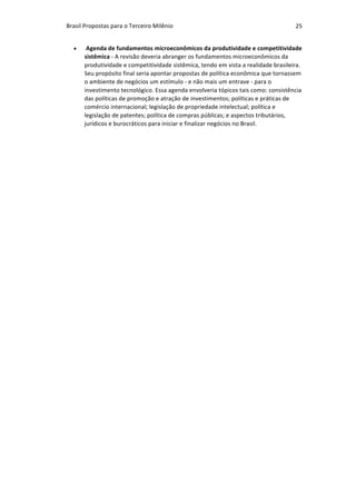 Brasil	Propostas	para	o	Terceiro	Milênio	 25	
• 	Agenda	de	fundamentos	microeconômicos	da	produtividade	e	competitividade	
sistêmica	-	A	revisão	deveria	abranger	os	fundamentos	microeconômicos	da	
produtividade	e	competitividade	sistêmica,	tendo	em	vista	a	realidade	brasileira.	
Seu	propósito	final	seria	apontar	propostas	de	política	econômica	que	tornassem	
o	ambiente	de	negócios	um	estímulo	-	e	não	mais	um	entrave	-	para	o	
investimento	tecnológico.	Essa	agenda	envolveria	tópicos	tais	como:	consistência	
das	políticas	de	promoção	e	atração	de	investimentos;	políticas	e	práticas	de	
comércio	internacional;	legislação	de	propriedade	intelectual;	política	e	
legislação	de	patentes;	política	de	compras	públicas;	e	aspectos	tributários,	
jurídicos	e	burocráticos	para	iniciar	e	finalizar	negócios	no	Brasil.		
 