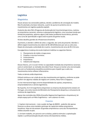 Brasil	Propostas	para	o	Terceiro	Milênio	 26	
Logística	
Diagnóstico	
Houve	atrasos	nas	concessões	públicas,	devido	a	problemas	de	concepção	do	modelo.	
Mas	foi	plantada	uma	base	relevante,	a	partir	da	qual	já	no	próximo	ano	os	
investimentos	em	logística	poderão	explodir.	
O	plantio	dos	dois	PACs	(Programa	de	Aceleração	do	Crescimento)	germinou,	reativou	
as	empreiteiras	nacionais,	retomou	o	planejamento	logístico,	criou	uma	base	(ainda	que	
tímida)	de	projetistas,	aplainou	alguns	(não	todos)	problemas	burocráticos,	permitiu	
uma	curva	de	aprendizado	e	agora	está	no	ponto	de	ganhar	escala.	
Há	dois	desafios	grandes	da	infraestrutura	brasileira.		
O	primeiro,	é	atender	o	déficit	do	setor;	o	segundo,	dar	conta	do	presente.	Atender	o	
déficit	exigirá	investimentos	da	ordem	de	R$	100	bilhões/ano	por	seis	ou	sete	anos.	
Depois	de	alcançada	a	velocidade	de	cruzeiro,	investimentos	de	cerca	de	R$	15	bi	ano.	
Essa	gigantesca	mudança	de	escala	implicará	mobilizar	os	seguintes	fatores:	
1. Planejamento	de	médio	e	longo	prazo.	
2. Projetos	e	recursos	humanos.	
3. Financiamento	
4. Empreiteiras	
5. Indústria	de	máquinas	
Desses	fatores,	um	é	crucial:	limites	na	capacidade	instalada	das	empreiteiras	nacionais;	
outro	é	contornável:	as	restrições	de	ordem	fiscal.	Há	que	se	montar	uma	sincronização	
fina	com	os	fundamentos	da	política	econômica	para	impedir	que	o	salto	nos	
investimentos	tenha	reflexos	inflacionários.	
Todos	os	demais	estão	disponíveis.	
O	Brasil	continua	a	ser	a	bola	da	vez	dos	investimentos	em	logística,	conforme	se	pode	
conferir	em	algumas	rodadas	de	negócio	em	Londres,	Nova	York	e	Cingapura.		
A	crise	internacional	legou	enorme	disponibilidade	de	capitais,	empreiteiras,	
empreendedorismo	e	até	de	engenheiros.		
Na	Espanha,	há	3	mil	engenheiros	disponíveis	na	empresa	de	planejamento	estatal;	em	
Portugal,	uma	visita	recente	do	Ministério	do	Planejamento	despertou	o	entusiasmo	de	
centenas	de	engenheiros.	
Apesar	das	restrições	dos	CREAs	(Conselho	Regional	de	Engenharia	e	Arquitetura),	há	
amplo	espaço	para	um	Mais	Engenheiros	–	sem	cubanos	no	meio.	
Propostas	
1.	Capitais	internacionais	–	mais	o	poder	de	fogo	do	BNDES	-	poderão	não	apenas	
financiar	as	obras	como	também	participar	do	capital	de	médias	empreiteiras	
brasileiras.	Hoje	em	dia	existem	10	grandes	empreiteiras	e	cerca	de	70	empreiteiras	
médias	atuando	no	país.	
2.	Um	bom	trabalho,	em	parceria	com	as	bolsas,	poderia	estimular	a	capitalização	
rápida	e	a	profissionalização	de	pelo	menos	20	empreiteiras	médias.	
 