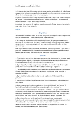 Brasil	Propostas	para	o	Terceiro	Milênio	 27	
3.	Em	que	pesem	os	problemas	dos	últimos	anos,	subsiste	uma	indústria	de	máquinas	e	
equipamentos	relevante,	que	poderá	ser	amparada	com	financiamentos	para	ampliar	a	
oferta	de	máquinas	para	as	obras	de	infraestrutura.	
O	grande	desafio	será	definir	um	planejamento	adequado	–	o	que	está	sendo	feito	pela	
EPL.	E	criar	o	ambiente	de	previsibilidade	para	os	capitais	privados,	a	garantia	de	um	
cenário	de	médio	e	longo	prazo	que	os	estimule.	
As	rodadas	internacionais	de	negócios	poderiam	ser	mais	efetivas	se	com	a	consultoria	
de	grandes	players	internacionais.	
Portos	
Diagnóstico	
Atualmente	os	problemas	estão	localizados	nos	grãos,	pois	os	produtores	não	possuem	
silos	de	armazenagem	e	usam	os	transportes	pra	essa	função.	
É	necessário	dar	isonomia	no	modelo	público	e	privado,	aproveitar	a	renovação	dos	
contratos	de	arrendamentos	para	que	a	iniciativa	privada	invista	dentro	do	porto	para	
competir	com	o	novo	modelo	e	permitir	que	os	arrendatários	cuidem	dos	serviços	
condominiais.	
Falta	hoje	uma	instituição	competente,	experiente,	que	conheça	o	setor	e	que	pense	o	
conjunto.	A	área	de	pesquisa	e	desenvolvimento	está	hoje	concentrada	no	Ministério	
de	Ciência	e	Tecnologia,	que	tem	que	olhar	pra	muitas	outras	áreas.	
Propostas	
1.	É	preciso	descentralizar	os	portos	e	profissionalizar	as	administrações.	Governo	deve	
tratar	apenas	dos	acessos	e	criar	portos	autônomos,	que	geram	autofinanciamento.	
Dinheiro	público	só	deveria	entrar	de	maneira	complementar.		
2.		É	preciso	desburocratizar	os	processos	licitatórios	de	arrendamento	das	áreas	dos	
portos.	Hoje	há	muitos	intervenientes	que	deixam	a	licitação	engessada	
3.	O	planejamento	da	atividade	portuária	tem	que	ocorrer	na	esfera	central	do	governo,	
mas	decisões	operacionais	devem	ficar	a	cargo	de	companhias	docas	atreladas	à	
atividade	portuária.	
4.		É	preciso	informatizar	e	harmonizar	as	autoridades	envolvidas	na	atividade	
portuária.	
5.	Preservar	a	autonomia	de	gestão	e	de	licitação	dos	terminais	dos	portos	delegados	
aos	Estados.	
6.	Os	arrendamentos	funcionam	muito	bem,	mas	a	administração	tem	excesso	de	
funcionários,	falta	de	eficiência	e	falta	de	coordenação	entre	os	diretores.	
7.	É	importante	que	o	relator	possa	incorporar	a	permissão	para	que	os	arrendatários	
dos	portos	públicos	possam	criar	uma	sociedade	de	propósito	específico	para	assumir	
os	serviços	condominiais.	Não	o	trabalho	de	autoridade	portuária,	que	continua	com	o	
poder	público,	mas	para	cuidar	dos	serviços	do	dia	a	dia	(acesso,	dragagem,	etc).	
8.		É	preciso	melhorar	o	Fundo	Marinha	Mercante,	aprimorar	o	sistema	de	
financiamento	para	novas	tecnologias,	criar	mecanismos	de	financiamento	que	tenham	
níveis	adequados	de	proteção	e	alocar	recursos	de	maneira	eficiente.	
-	É	necessário	estudar	e	entender	porque	os	custos	da	indústria	nacional	ainda	está	
elevado	em	comparação	a	mercados	internacionais.	
 