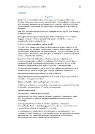Brasil	Propostas	para	o	Terceiro	Milênio	 28	
Ferrovias	
Diagnóstico	
O	regime	de	concessões	ferroviárias	implantado	no	governo	governo	Fernando	
Henrique	Cardoso	permitiu	aumentar	a	produtividade	e	a	produção	de	transporte.	Mas,	
sem	maiores	obrigações	contratuais,	as	operadores	reduziram		significativamente	os	
trechos	operados,	deteriorando	adicionalmente	o	nível	já	baixo	de	conectividade	de	
nossa	rede.		
Além	disso,	houve	a	superconcentração	do	tráfego	em	minério	e	grãos,	e	um	baixo	grau	
de	intermodalidade.	
O	novo	governo	levou	quase	doze	anos	para	tentar	corrigir	esses	vícios	de	origem.	E	
chegou	a	um	novo	modelo,	no	qual	os	trechos	ociosos	serão	de	livre	acesso	a	
operadores	ferroviários	independentes.		
Recorreu-se	a	uma	adaptação	do	modelo	alemão.	
Vinte	anos	atrás	o	sistema	ferroviário	alemão	estava	em	crise,	com	prejuízos	de	50	
bilhões	de	euros	por	ano.	Assim	como	no	Brasil,	o	governo	alemão	assumiu	as	dívidas	
das	companhias,	mas	optou	por	um	modelo	diferente.	Criou	uma	empresa	estatal,	de	
capital	aberto,	a	DB	(Deutsche	Bahn)	para	gerir	as	linhas	férreas.	E	deixou	para	o	setor	
privado	a	livre	utilização	das	linhas.	
O	novo	modelo	brasileiro	é	híbrido.	A	infraestrutura	continuará	por	conta	de	
concessionárias	privadas.		A	VALEC	(estatal)	adquirirá	o	tráfego	e	o	revenderá	para	
operadores	ferroviários	independentes,	garantindo	a	taxa	interna	de	retorno	das	
operadoras.		Nas	ferrovias	antigas,	a	VALEC	compraria	a	capacidade	ociosa.	
Os	OFIs	credenciados	pagarão	à	VALEC,	com	o	preço	definido	por	oferta	pública.	E		às	
concessionárias	a	"tarifa	de	fruição",	pelo		custo	do	desgaste	da	infraestrutura.		
A	proposta	visa	liberar	o	concessionário	do	risco	de	mercado.	
O	concessionário	seria	remunerado	por	dois	tipos	de	tarifa	ficando	sujeito	a	riscos	de	
mercado	e	a	riscos	governamentais.	
O	operador	também	estaria	sujeito	ao	duplo	pagamento.	
Para	tornar	o	contrato	mais	atrativo,	estão	previstas	para	as	concessionárias	“receitas	
de	operações	complementares”	e	“receitas	extraordinárias”.		
Planejamento	territorial	
Outro	problema	é	o	desequilíbrio	territorial.		
O	planejamento	dos	transportes	(PNLT)	trabalha	para	reduzir	gargalos	atuais	para	o	
fluxo	de	commodities.	E	deixa	de	lado	a	prioridade	de	construir	um	território	
equilibrado.	
Ocorre	que	esses	fluxos	resultam	de	processo	espontâneo	e	desigual	de	
territorialização.	Assim,	resolvendo	os	gargalos,	sem	entender	o	território	de	forma	
mais	equitativa,	reforçará	os	desequilíbrios	territorais.	
As	políticas	de	concessão	dividem	o	sistema	logístico	em	partes	lucrativas	e	não	
lucrativas.	O	trabalho	insiste	sobre	a	necessidade	de	uma	complementação	do	modelo	
regulatório	para	que	essa	visão	fragmentada	não	inviabilize	os	investimentos	
ferroviários	em	larga	escala	e	a	alteração	da	matriz	modal.	
 