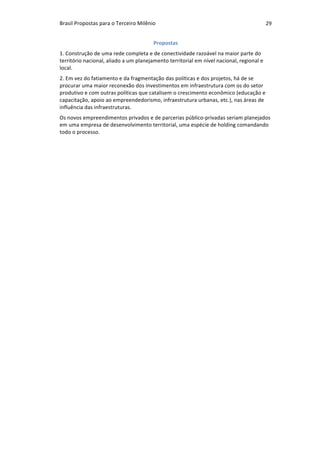 Brasil	Propostas	para	o	Terceiro	Milênio	 29	
Propostas	
1.	Construção	de	uma	rede	completa	e	de	conectividade	razoável	na	maior	parte	do	
território	nacional,	aliado	a	um	planejamento	territorial	em	nível	nacional,	regional	e	
local.	
2.	Em	vez	do	fatiamento	e	da	fragmentação	das	políticas	e	dos	projetos,	há	de	se	
procurar	uma	maior	reconexão	dos	investimentos	em	infraestrutura	com	os	do	setor	
produtivo	e	com	outras	políticas	que	catalisem	o	crescimento	econômico	(educação	e	
capacitação,	apoio	ao	empreendedorismo,	infraestrutura	urbanas,	etc.),	nas	áreas	de	
influência	das	infraestruturas.		
Os	novos	empreendimentos	privados	e	de	parcerias	público-privadas	seriam	planejados	
em	uma	empresa	de	desenvolvimento	territorial,	uma	espécie	de	holding	comandando	
todo	o	processo.	
 