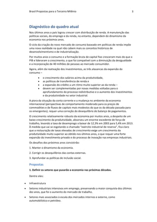 Brasil	Propostas	para	o	Terceiro	Milênio	 3	
Diagnóstico	do	quadro	atual	
Nos	últimos	anos	o	país	logrou	crescer	com	distribuição	de	renda.	A	manutenção	das	
políticas	sociais,	do	emprego	e	da	renda,	no	entanto,	dependem	do	dinamismo	da	
economia	nos	próximos	anos.	
O	ciclo	da	criação	do	novo	mercado	de	consumo	baseado	em	políticas	de	renda	impõe	
uma	nova	realidade	na	qual	não	cabem	mais	os	conceitos	históricos	de	
desenvolvimentismo	e	de	industrialização.	
Por	muitos	anos	o	consumo	e	a	formação	bruta	de	capital	fixo	cresceram	mais	do	que	o	
PIB	e	lideraram	o	crescimento,	o	que	foi	compatível	com	a	diminuição	da	desigualdade	
e	a	incorporação	de	40	milhões	de	pessoas	ao	mercado	consumidor.	
Agora,	além	da	reativação	dos	investimentos,	as	três	alavancas	da	expansão	do	
consumo	–		
• o	crescimento	dos	salários	acima	da	produtividade,		
• as	políticas	de	transferência	de	renda	e		
• a	expansão	do	crédito	a	um	ritmo	muito	superior	ao	da	renda	–	
• devem	ser	complementadas	por	novas	medidas	voltadas	para	o	
aprofundamento	do	processo	redistributivo	e	o	aumento	dos	investimentos	
e	da	produtividade	no	setor	industrial.	
A	piora	da	situação	da	conta	corrente	e	a	mudança	no	ambiente	da	economia	
internacional	(perspectivas	de	comportamento	moderado	para	os	preços	de	
commodities	e	de	fluxos	de	capitais	mais	modestos	do	que	os	da	década	passada	para	
os	emergentes),	requer	uma	correção	do	desequilíbrio	do	balanço	de	pagamentos.		
O	crescimento	relativamente	robusto	da	economia	por	muitos	anos,	a	despeito	de	um	
baixo	crescimento	da	produtividade,	absorveu	um	enorme	excedente	de	força	de	
trabalho,	levando	a	taxa	de	desemprego	a	baixar	de	12,3%	em	2003	para	5,4%	em	2013.	
À	medida	que	vai	se	esgotando	o	chamado	“exército	industrial	de	reserva”,	fica	claro	
que	a	restauração	de	taxas	elevadas	de	crescimento	exige	um	crescimento	da	
produtividade	muito	superior	ao	obtido	nos	últimos	anos,	o	que	requer	uma	forte	
expansão	do	investimento	privado	e	do	processo	de	inovação	nas	empresas	industriais.	
Os	desafios	dos	próximos	anos	consistirão:	
1.	Manter	o	dinamismo	da	economia.	
2.	Corrigir	os	desequilíbrios	das	contas	externas.	
3.	Aprofundar	as	políticas	de	inclusão	social.	
Propostas	
1.	Definir	os	setores	que	puxarão	a	economia	nas	próximas	décadas.	
Dentre	eles:	
• Infraestrutura	
• Setores	industriais	intensivos	em	emprego,	preservando	a	maior	conquista	dos	últimos	
dez	anos,	que	foi	o	aumento	do	mercado	de	trabalho.	
• Setores	mais	associados	à	escala	dos	mercados	internos	e	externo,	como	
automobilístico	e	petróleo.	
 