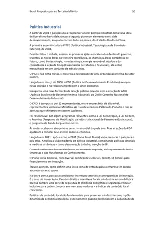 Brasil	Propostas	para	o	Terceiro	Milênio	 30	
Política	Industrial	
A	partir	de	2004	o	país	passou	a	reaprender	a	fazer	política	industrial.	Uma	falsa	ideia	
de	liberalismo	havia	deixado	para	segundo	plano	um	elemento	central	de	
desenvolvimento,	ao	qual	recorrem	todos	os	países,	dos	Estados	Unidos	à	China.	
A	primeira	experiência	foi	a	PITCE	(Política	Industrial,	Tecnológica	e	de	Comércio	
Exterior),	de	2004.		
Desinterditou	o	debate,	ensaiou	as	primeiras	ações	concatenadas	dentro	do	governo,	
levantou	as	novas	áreas	da	fronteira	tecnológica,	as	chamadas	áreas	portadoras	de	
futuro,	como	biotecnologia,	nanotecnologia,	energia	renovável.	Ajudou	a	dar	
consistência	à	ação	da	Finep	(Financiadora	de	Estudos	e	Pesquisas),	até	então	
mergulhada	em	um	conjunto	de	editais	soltos.			
O	PICTE	não	tinha	metas.	E	mostrou	a	necessidade	de	uma	organização	interna	do	setor	
público.	
Lançado	em	março	de	2008,	o	PDP	(Política	de	Desenvolvimento	Produtivo)	avançou	
nessa	direção	e	no	relacionamento	com	o	setor	produtivo.	
Inaugurou	uma	nova	formação	de	relação	público-privado,	com	a	criação	da	ABDI	
(Agência	Brasileira	de	Desenvolvimento	Industrial),	do	CNDI	(Conselho	Nacional	de	
Desenvolvimento	Industrial).	
O	CNDI	é	composto	por	12	representantes,	entre	empresários	de	alto	nível,	
representantes	sindicais	e	Ministros.	As	reuniões	eram	no	Palácio	do	Planalto	e	não	se	
aceitava	que	Ministros	enviassem	suplentes.	
Foi	responsável	por	alguns	programas	relevantes,	como	a	Lei	da	Inovação,	a	Lei	do	Bem,	
o	Prominp	(Programa	de	Mobilização	da	Indústria	Nacional	de	Petróleo	e	Gás	Natural),	
o	programa	de	Banda	Larga	entre	outros.		
As	metas	acabaram	atropeladas	pela	crise	mundial	daquele	ano.	Mas	as	ações	do	PDP	
ajudaram	a	minorar	seus	efeitos	sobre	a	economia.	
Lançado	em	2011,		após	a	crise,	o	PBM	(Plano	Brasil	Maior)	visou	preparar	o	país	para	o	
pós-crise.	Ampliou	a	visão	moderna	de	política	industrial,	combinando	políticas	setoriais	
e	medidas	sistêmicas	–	como	desoneração	da	folha,	isenção	de	IPI.	
O	amadurecimento	do	conceito	levou,	no	momento	seguinte,	ao	lançamento	do	Inova	
Empresas	e	das	Plataformas	de	Conhecimento.	
O	Plano	Inova	Empresa,	com	diversas	ramificações	setoriais,	tem	R$	33	bilhões	para	
financiamento	em	inovação.	
Trouxe	avanços,	como	definir	uma	única	porta	de	entrada	para	a	empresa	ter	acesso	
aos	recursos	e	ao	apoio.		
Na	outra	ponta,	passou	a	condicionar	incentivos	setoriais	a	contrapartidas	de	inovação.	
É	o	caso	do	Inovar	Auto.	Para	ter	direito	a	incentivos	fiscais,	a	indústria	automobilística	
precisa	cumprir	uma	série	de	requisitos	de	eficiência	energética	e	segurança	veicular	–	
inclusive	para	poder	competir	em	mercados	maduros	–	e	índices	de	conteúdo	local	
crescentes.	
Políticas	de	conteúdo	local	são	fundamentais	para	preservar	a	indústria	como	o	pólo	
dinâmico	da	economia	brasileira,	especialmente	quando	potencializam	a	capacidade	da	
 