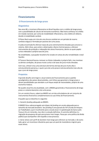 Brasil	Propostas	para	o	Terceiro	Milênio	 32	
Financiamento	
O	financiamento	de	longo	prazo	
Diagnóstico	
Nos	anos	80,	a	incerteza	inflacionária	no	Brasil	liquidou	com	o	crédito	de	longo	prazo,	
com	a	possibilidade	de	cálculo	de	horizonte	econômico.	Não	havia	confiança	no	crédito	
em	moeda	nacional,	por	conta	da	instabilidade	inflacionária,	e	do	crédito	em	dólares,	
devido	à	instabilidade	cambial.	
O	Plano	Real	surgiu	em	cima	de	uma	âncora	cambial	em	um	período	de	reservs	
cambiais	exíguas	e	formada	por	passivos	de	curto	prazo.	
A	saída	encontrada	foi	oferecer	taxas	de	juros	extremamente	elevadas	para	ancorar	o	
sistema.	Além	disso,	para	evitar	a	dolarização	o	Banco	Central	passou	a	oferecer	
instrumentos	de	proteção	e	indexação	dos	ativos	financeiros,	dentre	os	quais	papéis	
curtos	indexados	à	própria	taxa	de	juros.	
Na	estabilidade,	o	poupador	brasileiro	foi	viciado	em	ativos	de	alta	rentabilidade	e	total	
liquidez.	
O	Tesouro	Nacional	buscou	remover	os	títulos	indexados	à	própria	Selic,	mas	manteve	
as	demais	condições,	de	prazos	muito	curtos	e	de	taxas	de	juros	muito	elevadas.	
Com	isso,	o	Brasil	criou	uma	estrutura	de	termos	de	taxa	de	juro	muito	alta	e	
estruturalmente	perversa,	n	qual	o	juro	de	curto	prazo	é	estruturalmente	mais	alto	do	
que	o	juro	de	longo	prazo.	
Propostas	
O	grande	desafio	será	migrar	o	atual	sistema	de	financiamento	para	o	padrão	
paradigmático	dos	países	desenvolvidos,	com	linhas	que	garantam	o	longo	prazo	e	
abram	possibilidades	que	atendam	a	um	leque	amplo	de	necessidades,	próprio	de	uma	
economia	madura.	
No	quadro	atual	há	uma	dualidade,	com	o	BNDES	garantindo	o	financiamento	de	longo	
prazo	e	o	sistema	bancário	o	de	curto	prazo.		
Em	um	cenário	futuro,	caberá	ao	BNDES	ser	um	dos	articuladores	de	um	conjunto	de	
instrumentos	financeiros	complementares	às	suas	linhas	de	financiamento.	
O	quadro	que	se	desenha	é	o	seguinte:	
1.	Garantir	funding	adequado	ao	BNDES.	
O	BNDES	ficou	sobrecarregado	sem	dispor	de	funding	em	escala	adequada	para	o	
tamanho	do	mercado	brasileiro.	Seu	funding	é	uma	parcela	do	FAT	(Fundo	de	Amparo	
ao	Trabalhador),	que	é	insuficiente	para	a	escala	atual.	A	capitalização	do	banco	pelo	
Tesouro	foi	um	remendo,	mas	não	é	a	solução	definitiva.	O	caminho	definitivo	é	a	
migração	da	poupança	do	país	para	prazos	mais	longos.	Passa	por	uma	política	de	dívida	
pública	que	acompanhe	e	dê	respaldo	a	esse	processo.	
2.	Gerar	ativos	com	perfil	de	duration	mais	longo	para	oferecer	ao	mercado;	e	de	outro	
lado,	gerar	um	incentivos	tributários	para	que	um	pool	de	investidores	migrem	para	
esses	ativos.	
 