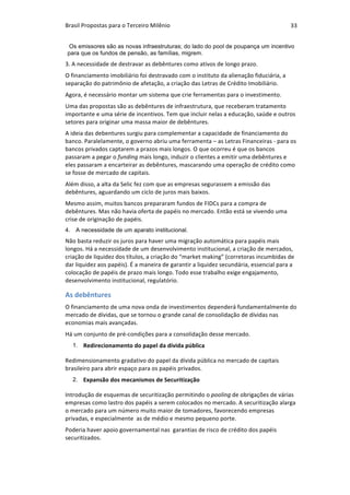 Brasil	Propostas	para	o	Terceiro	Milênio	 33	
Os emissores são as novas infraestruturas; do lado do pool de poupança um incentivo
para que os fundos de pensão, as famílias, migrem.
3.	A	necessidade	de	destravar	as	debêntures	como	ativos	de	longo	prazo.	
O	financiamento	imobiliário	foi	destravado	com	o	instituto	da	alienação	fiduciária,	a	
separação	do	patrimônio	de	afetação,	a	criação	das	Letras	de	Crédito	Imobiliário.	
Agora,	é	necessário	montar	um	sistema	que	crie	ferramentas	para	o	investimento.		
Uma	das	propostas	são	as	debêntures	de	infraestrutura,	que	receberam	tratamento	
importante	e	uma	série	de	incentivos.	Tem	que	incluir	nelas	a	educação,	saúde	e	outros	
setores	para	originar	uma	massa	maior	de	debêntures.	
A	ideia	das	debentures	surgiu	para	complementar	a	capacidade	de	financiamento	do	
banco.	Paralelamente,	o	governo	abriu	uma	ferramenta	–	as	Letras	Financeiras	-	para	os	
bancos	privados	captarem	a	prazos	mais	longos.	O	que	ocorreu	é	que	os	bancos	
passaram	a	pegar	o	funding	mais	longo,	induzir	o	clientes	a	emitir	uma	debêntures	e	
eles	passaram	a	encarteirar	as	debêntures,	mascarando	uma	operação	de	crédito	como	
se	fosse	de	mercado	de	capitais.	
Além	disso,	a	alta	da	Selic	fez	com	que	as	empresas	segurassem	a	emissão	das	
debêntures,	aguardando	um	ciclo	de	juros	mais	baixos.	
Mesmo	assim,	muitos	bancos	prepararam	fundos	de	FIDCs	para	a	compra	de	
debêntures.	Mas	não	havia	oferta	de	papéis	no	mercado.	Então	está	se	vivendo	uma	
crise	de	originação	de	papéis.	
4. A necessidade de um aparato institucional.
Não	basta	reduzir	os	juros	para	haver	uma	migração	automática	para	papéis	mais	
longos.	Há	a	necessidade	de	um	desenvolvimento	institucional,	a	criação	de	mercados,	
criação	de	liquidez	dos	títulos,	a	criação	do	“market	making”	(corretoras	incumbidas	de	
dar	liquidez	aos	papéis).	É	a	maneira	de	garantir	a	liquidez	secundária,	essencial	para	a	
colocação	de	papéis	de	prazo	mais	longo.	Todo	esse	trabalho	exige	engajamento,	
desenvolvimento	institucional,	regulatório.	
As	debêntures	
O	financiamento	de	uma	nova	onda	de	investimentos	dependerá	fundamentalmente	do	
mercado	de	dívidas,	que	se	tornou	o	grande	canal	de	consolidação	de	dívidas	nas	
economias	mais	avançadas.		
Há	um	conjunto	de	pré-condições	para	a	consolidação	desse	mercado.		
1. Redirecionamento	do	papel	da	dívida	pública	
Redimensionamento	gradativo	do	papel	da	dívida	pública	no	mercado	de	capitais	
brasileiro	para	abrir	espaço	para	os	papéis	privados.	
2. Expansão	dos	mecanismos	de	Securitização
Introdução	de	esquemas	de	securitização	permitindo	o	pooling	de	obrigações	de	várias	
empresas	como	lastro	dos	papéis	a	serem	colocados	no	mercado.	A	securitização	alarga	
o	mercado	para	um	número	muito	maior	de	tomadores,	favorecendo	empresas	
privadas,	e	especialmente		as	de	médio	e	mesmo	pequeno	porte.		
Poderia	haver	apoio	governamental	nas		garantias	de	risco	de	crédito	dos	papéis	
securitizados.	
 