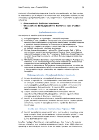 Brasil	Propostas	para	o	Terceiro	Milênio	 34	
Com	maior	oferta	de	títulos	poder-se-ia		desenhar	títulos	adequados	aos	diversos	tipos	
de	investimentos	que	as	empresas	se	disponham	a	fazer.	E	se	poderia	envolver	parcelas	
amplas	da	poupança	nacional,	como	FGTS,	cooperativas	de	investimento	ou	aplicações	
voluntárias.	
3. O	tratamento	das	debêntures	incentivadas
4. O	financiamento	de	inovações	através	de	empresas	ou	de	projeto	de	
PD&I.
Ampliação	das	emissões	públicas	
Um	conjunto	de	medidas	desburocratizantes:	
a) Redução	dos	prazos	de	registro	para	“emissores	frequentes”.
b) Formalização pela ANBIMA de um help desk com profissionais especializados
em títulos de dívida corporativa que possam ser contatados pelos estruturadores
e escritórios de advocacia antes do protocolo inicial de cada emissão.
c) Revisão dos processos de análise no âmbito da CVM e no Convênio de Ofertas
da ANBIMA, dando maior celeridade ao processo.
d) Revisão do aparato regulatório - artigos 11 a 13 da Instrução CVM nº 400 - e
dos processos operacionais relacionados aos títulos de dívida corporativa que
sejam distribuídos ao amparo dos Programas de Distribuição. Esses Programas
deveriam ficar pré-aprovados junto à entidade de registro aguardando janelas
de mercado.
e) O material publicitário deixaria de ser previamente aprovado pela Autarquia que,
entretanto, fixaria penalidades rigorosas para os emissores que deixassem de
cumprir um conjunto de obrigações previamente discriminadas.
f) Aumento da transparência: divulgação de informações pós-trade, no âmbito da
autorregulação da ANBIMA que induzam os operadores do mercado secundário
a divulgar as informações relacionadas aos negócios realizados de forma
tempestiva.
Medidas	para	Ampliar	o	Mercado	das	Debêntures	Incentivadas		
a) Incluir	o	Setor	Industrial	entre	os	Beneficiários	do	Incentivo:		
b) Ampliar	a	Originação	de	Títulos	Incentivados,	associando	benefícios	em	termos	
de	condições	financeiras	–	prazos	e	taxas	–	aos	financiamentos	direcionados	
dos	bancos	públicos,	desde	que	os	tomadores	concordem	em	financiar	uma	
parcela	relevante	do	investimento	–	de	no	mínio	30%	-	por	debêntures	
beneficiadas	pela	Lei	12.431	em	condições	de	mercado.			
c) Ampliar	o	volume	transacionado	de	títulos	incentivados	no	mercado	
secundário,	induzindo	as	instituições	públicas	a	oferecer	regularmente	ao	
mercado	sua	carteira	de	debêntures	incentivadas.	
d) Permitir	a		formação	de	carteiras	mistas,	de	debêntures	incentivadas	e	outros	
papéis,	de	maneira	de	ampliar	a	demanda,	reduzir	o	risco	de	concentração	em	
um	número	pequeno	de	operações	e	ampliar	a	liquidez	das	debêntures	
incentivadas.	
Medidas	para	Estimular	o	Financiamento	de	Projetos	de	PD&I	
a) Permitir	que	os	bancos	possam	emitir	letras		com	isenção	de	imposto	de	renda	
para		o	tomador	desde	que	lastreadas	em	projetos	aprovados	pelo	MCTI	e	que	
atendam	às	condições	financeiras	mínimas	estabelecidas	nessa	legislação	
(Letras	de	Crédito	à	Inovação).	
Benefício	Fiscal	para	Acionistas	em	empresas	Start-ups	e	New	Ventures.	No	caso	das	
start-ups,	o	benefício	seria	limitado	a	vendas	de	participações	de	até	R$	20	mil	por	mês	
desde	que	os	recursos	sejam,	no	prazo	de	até	seis	meses,	aplicados	em	outra	start-up.	
 