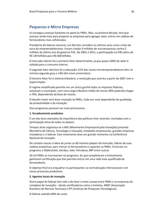 Brasil	Propostas	para	o	Terceiro	Milênio	 36	
Pequenas	e	Micro	Empresas	
Já	conseguiu	avançar	bastante	no	apoio	às	PMEs.	Mas,	na	próxima	década,	terá	que	
avançar	ainda	mais	para	preparar	as	empresas	para	agregar	valor,	entrar	em	cadeias	de	
fornecedores	mais	sofisticadas.	
Presidente	do	Sebrae	nacional,	Luiz	Barreto	considera	os	últimos	anos	como	a	fase	de	
ouro	do	empreendedorismo.	Foram	criadas	9	milhões	de	microempresas	contra	2	
milhões	do	último	ano	do	governo	FHC.	De	2001	a	2011,	a	participação	no	PIB	saltou	de	
R$	144	bilhões	para	R$	600	bilhões.	
O	mercado	interno	foi	o	primeiro	fator	determinante,	já	que	quase	100%	do	setor	é	
voltado	para	o	consumo	interno.	
O	segundo	fator	decisivo	foi	a	educação:	61%	dos	novos	microempreendedores	têm	no	
mínimo	segundo	grau	e	14%	têm	nível	universitário.	
O	terceiro	fator	foi	o	sistema	tributário,	a	revolução	que	ocorreu	a	partir	de	2007	com	o	
Supersimples.	
O	regime	simplificado	permite	em	um	único	guichê	todos	os	impostos	federais,	
estaduais	e	municipais,	com	uma	carga	tributária	média	de	menos	40%	podendo	chegar	
a	70%,	dependendo	da	faixa	de	receita.	
O	desafio	maior	será	levar	inovação	às	PMEs.	Cada	vez	mais	dependerão	da	qualidade,	
da	produtividade	e	da	inovação.	
Dois	programas	parecem	ser	mais	promissores.	
1.	Encadeamento	produtivo	
É	um	dos	bons	exemplos	da	importância	das	políticas	Inter	setoriais,	montadas	com	a	
participação	ativa	de	todos	os	players.	
Tempos	atrás	organizou-se	o	MEI	(Movimento	Empresarial	pela	Inovação)	juntando	
Ministério	de	Ciência,	Tecnologia	e	Inovação,	entidades	empresariais,	grandes	empresas	
inovadoras	e	o	Sebrae.	Esse	movimento	teve	um	grande	momento	na	Conferência	
Nacional	de	Inovação.	
Do	contato	nasceu	a	ideia	de	juntar	os	60	maiores	players	do	mercado,	líderes	de	suas	
cadeias	produtivas,	para	treinar	os	fornecedores	e	capacitar	as	PMEs.	Entraram	no	
programa	a	Odebrechet,	Gerdau,	Vale,	Petrobras,	BRF	entre	outras.	
20	mil	PMEs	se	inscreveram	no	programa.	As	que	completaram	o	treinamento	
ganharam	certificação	que	lhes	permite	entrar	em	uma	rede	mais	qualificada	de	
fornecedores.	
O	objetivo	final	era	enquadrar	os	participantes	na	normatização	internacional	e	em	
novos	processos	produtivos.	
2.	Agentes	locais	de	inovação	
Outro	papel	do	Sebrae	tem	sido	o	de	fazer	o	meio	campo	entre	PMEs	e	as	empresas	do	
complexo	de	inovação	–	desde	certificadoras	como	o	Inmetro,	ABNT	(Associação	
Brasileira	de	Normas	Técnicas)	e	IPT	(Instituto	de	Pesquisas	Tecnológicas).	
O	Sebrae	subsidia	80%	do	custo.	
 