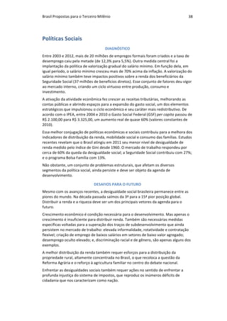 Brasil	Propostas	para	o	Terceiro	Milênio	 38	
Políticas	Sociais	
DIAGNÓSTICO	
Entre	2003	e	2012,	mais	de	20	milhões	de	empregos	formais	foram	criados	e	a	taxa	de	
desemprego	caiu	pela	metade	(de	12,3%	para	5,5%).	Outra	medida	central	foi	a	
implantação	da	política	de	valorização	gradual	do	salário	mínimo.	Em	função	dela,	em	
igual	período,	o	salário	mínimo	cresceu	mais	de	70%	acima	da	inflação.	A	valorização	do	
salário	mínimo	também	teve	impactos	positivos	sobre	a	renda	dos	beneficiários	da	
Seguridade	Social	(37	milhões	de	benefícios	diretos).	Esse	conjunto	de	fatores	deu	vigor	
ao	mercado	interno,	criando	um	ciclo	virtuoso	entre	produção,	consumo	e	
investimento.	
A	ativação	da	atividade	econômica	fez	crescer	as	receitas	tributárias,	melhorando	as	
contas	públicas	e	abrindo	espaços	para	a	expansão	do	gasto	social,	um	dos	elementos	
estratégicos	que	impulsionou	o	ciclo	econômico	e	seu	caráter	mais	redistributivo.	De	
acordo	com	o	IPEA,	entre	2004	e	2010	o	Gasto	Social	Federal	(GSF)	per	capita	passou	de	
R$	2.100,00	para	R$	3.325,00,	um	aumento	real	de	quase	60%	(valores	constantes	de	
2010).		
Essa	melhor	conjugação	de	políticas	econômicas	e	sociais	contribuiu	para	a	melhora	dos	
indicadores	de	distribuição	da	renda,	mobilidade	social	e	consumo	das	famílias.	Estudos	
recentes	revelam	que	o	Brasil	atingiu	em	2011	seu	menor	nível	de	desigualdade	de	
renda	medido	pelo	índice	de	Gini	desde	1960.	O	mercado	de	trabalho	respondeu	por	
cerca	de	60%	da	queda	da	desigualdade	social;	a	Seguridade	Social	contribuiu	com	27%;	
e	o	programa	Bolsa	Família	com	13%.			
Não	obstante,	um	conjunto	de	problemas	estruturais,	que	afetam	os	diversos	
segmentos	da	política	social,	ainda	persiste	e	deve	ser	objeto	da	agenda	de	
desenvolvimento.			
DESAFIOS	PARA	O	FUTURO		
Mesmo	com	os	avanços	recentes,	a	desigualdade	social	brasileira	permanece	entre	as	
piores	do	mundo.	Na	década	passada	saímos	da	3ª	para	a	15ª	pior	posição	global.	
Distribuir	a	renda	e	a	riqueza	deve	ser	um	dos	principais	vetores	da	agenda	para	o	
futuro.		
Crescimento	econômico	é	condição	necessária	para	o	desenvolvimento.	Mas	apenas	o	
crescimento	é	insuficiente	para	distribuir	renda.	Também	são	necessárias	medidas	
específicas	voltadas	para	a	superação	dos	traços	de	subdesenvolvimento	que	ainda	
persistem	no	mercado	de	trabalho:	elevada	informalidade,	rotatividade	e	contratação	
flexível;	criação	de	emprego	de	baixos	salários	em	setores	de	baixo	valor	agregado;	
desemprego	oculto	elevado;	e,	discriminação	racial	e	de	gênero,	são	apenas	alguns	dos	
exemplos.	
A	melhor	distribuição	da	renda	também	requer	esforços	para	a	distribuição	da	
propriedade	rural,	altamente	concentrada	no	Brasil,	o	que	recoloca	a	questão	da	
Reforma	Agrária	e	o	reforço	à	agricultura	familiar	no	centro	do	debate	nacional.		
Enfrentar	as	desigualdades	sociais	também	requer	ações	no	sentido	de	enfrentar	a	
profunda	injustiça	do	sistema	de	impostos,	que	reproduz	os	inúmeros	déficits	de	
cidadania	que	nos	caracterizam	como	nação.		
 