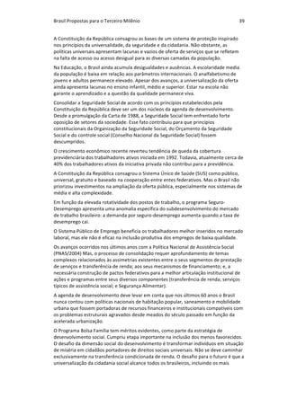 Brasil	Propostas	para	o	Terceiro	Milênio	 39	
A	Constituição	da	República	consagrou	as	bases	de	um	sistema	de	proteção	inspirado	
nos	princípios	da	universalidade,	da	seguridade	e	da	cidadania.	Não	obstante,	as	
políticas	universais	apresentam	lacunas	e	vazios	de	oferta	de	serviços	que	se	refletem	
na	falta	de	acesso	ou	acesso	desigual	para	as	diversas	camadas	da	população.		
Na	Educação,	o	Brasil	ainda	acumula	desigualdades	e	ausências.	A	escolaridade	media	
da	população	é	baixa	em	relação	aos	parâmetros	internacionais.	O	analfabetismo	de	
jovens	e	adultos	permanece	elevado.	Apesar	dos	avanços,	a	universalização	da	oferta	
ainda	apresenta	lacunas	no	ensino	infantil,	médio	e	superior.	Estar	na	escola	não	
garante	o	aprendizado	e	a	questão	da	qualidade	permanece	viva.		
Consolidar	a	Seguridade	Social	de	acordo	com	os	princípios	estabelecidos	pela	
Constituição	da	República	deve	ser	um	dos	núcleos	da	agenda	de	desenvolvimento.	
Desde	a	promulgação	da	Carta	de	1988,	a	Seguridade	Social	tem	enfrentado	forte	
oposição	de	setores	da	sociedade.	Esse	fato	contribuiu	para	que	princípios	
constitucionais	da	Organização	da	Seguridade	Social,	do	Orçamento	da	Seguridade	
Social	e	do	controle	social	(Conselho	Nacional	da	Seguridade	Social)	fossem	
descumpridos.		
O	crescimento	econômico	recente	reverteu	tendência	de	queda	da	cobertura	
previdenciária	dos	trabalhadores	ativos	iniciada	em	1992.	Todavia,	atualmente	cerca	de	
40%	dos	trabalhadores	ativos	da	iniciativa	privada	não	contribui	para	a	previdência.		
A	Constituição	da	República	consagrou	o	Sistema	Único	de	Saúde	(SUS)	como	público,	
universal,	gratuito	e	baseado	na	cooperação	entre	entes	federativos.	Mas	o	Brasil	não	
priorizou	investimentos	na	ampliação	da	oferta	pública,	especialmente	nos	sistemas	de	
média	e	alta	complexidade.		
Em	função	da	elevada	rotatividade	dos	postos	de	trabalho,	o	programa	Seguro-
Desemprego	apresenta	uma	anomalia	específica	do	subdesenvolvimento	do	mercado	
de	trabalho	brasileiro:	a	demanda	por	seguro-desemprego	aumenta	quando	a	taxa	de	
desemprego	cai.		
O	Sistema	Público	de	Emprego	beneficia	os	trabalhadores	melhor	inseridos	no	mercado	
laboral,	mas	ele	não	é	eficaz	na	inclusão	produtiva	dos	empregos	de	baixa	qualidade.			
Os	avanços	ocorridos	nos	últimos	anos	com	a	Política	Nacional	de	Assistência	Social	
(PNAS/2004)	Mas,	o	processo	de	consolidação	requer	aprofundamento	de	temas	
complexos	relacionados	às	assimetrias	existentes	entre	o	seus	segmentos	de	prestação	
de	serviços	e	transferência	de	renda;	aos	seus	mecanismos	de	financiamento;	e,	a	
necessária	construção	de	pactos	federativos	para	a	melhor	articulação	institucional	de	
ações	e	programas	entre	seus	diversos	componentes	(transferência	de	renda;	serviços	
típicos	de	assistência	social;	e	Segurança	Alimentar).	
A	agenda	de	desenvolvimento	deve	levar	em	conta	que	nos	últimos	60	anos	o	Brasil	
nunca	contou	com	políticas	nacionais	de	habitação	popular,	saneamento	e	mobilidade	
urbana	que	fossem	portadoras	de	recursos	financeiros	e	institucionais	compatíveis	com	
os	problemas	estruturais	agravados	desde	meados	do	século	passado	em	função	da	
acelerada	urbanização.		
O	Programa	Bolsa	Família	tem	méritos	evidentes,	como	parte	da	estratégia	de	
desenvolvimento	social.	Cumpriu	etapa	importante	na	inclusão	dos	menos	favorecidos.	
O	desafio	da	dimensão	social	do	desenvolvimento	é	transformar	indivíduos	em	situação	
de	miséria	em	cidadãos	portadores	de	direitos	sociais	universais.	Não	se	deve	caminhar	
exclusivamente	na	transferência	condicionada	de	renda.	O	desafio	para	o	futuro	é	que	a	
universalização	da	cidadania	social	alcance	todos	os	brasileiros,	incluindo	os	mais	
 
