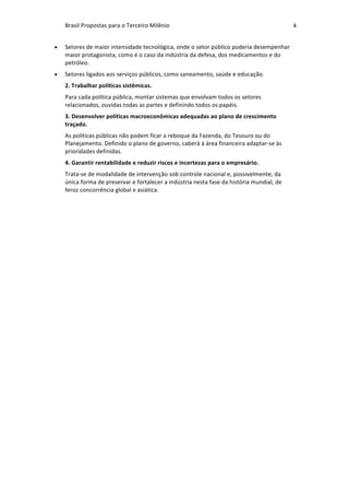 Brasil	Propostas	para	o	Terceiro	Milênio	 4	
• Setores	de	maior	intensidade	tecnológica,	onde	o	setor	público	poderia	desempenhar	
maior	protagonista,	como	é	o	caso	da	indústria	da	defesa,	dos	medicamentos	e	do	
petróleo.	
• Setores	ligados	aos	serviços	públicos,	como	saneamento,	saúde	e	educação.	
2.	Trabalhar	políticas	sistêmicas.	
Para	cada	política	pública,	montar	sistemas	que	envolvam	todos	os	setores	
relacionados,	ouvidas	todas	as	partes	e	definindo	todos	os	papéis.	
3.	Desenvolver	políticas	macroeconômicas	adequadas	ao	plano	de	crescimento	
traçado.	
As	políticas	públicas	não	podem	ficar	a	reboque	da	Fazenda,	do	Tesouro	ou	do	
Planejamento.	Definido	o	plano	de	governo,	caberá	à	área	financeira	adaptar-se	às	
prioridades	definidas.	
4.	Garantir	rentabilidade	e	reduzir	riscos	e	incertezas	para	o	empresário.		
Trata-se	de	modalidade	de	intervenção	sob	controle	nacional	e,	possivelmente,	da	
única	forma	de	preservar	e	fortalecer	a	indústria	nesta	fase	da	história	mundial,	de	
feroz	concorrência	global	e	asiática.		
 