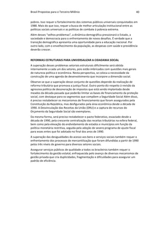 Brasil	Propostas	para	o	Terceiro	Milênio	 40	
pobres.	Isso	requer	o	fortalecimento	dos	sistemas	públicos	universais	conquistados	em	
1988.	Mais	do	que	isso,	requer	a	busca	de	melhor	articulação	institucional	entre	as	
políticas	sociais	universais	e	as	políticas	de	combate	à	pobreza	extrema.	
Além	desses	“velhos	problemas”,	a	dinâmica	demográfica	pressionará	o	Estado,	a	
sociedade	e	democracia	para	o	enfrentamento	de	novos	desafios.	É	verdade	que	a	
transição	demográfica	apresenta	uma	oportunidade	para	a	educação	nacional.	Por	
outro	lado,	com	o	envelhecimento	da	população,	as	despesas	com	saúde	e	previdência	
deverão	crescer.		
REFORMAS	ESTRUTURAIS	PARA	UNIVERSALIZAR	A	CIDADANIA	SOCIAL	
A	superação	desses	problemas	setoriais	estruturais	dificilmente	será	obtida	
internamente	a	cada	um	dos	setores,	pois	estão	imbricados	com	questões	mais	gerais	
de	natureza	política	e	econômica.	Nesta	perspectiva,	se	coloca	a	necessidade	da	
construção	de	uma	agenda	de	desenvolvimento	que	incorpore	a	dimensão	social.	
Observe-se	que	a	superação	desse	conjunto	de	questões	depende	da	realização	de	
reforma	tributária	que	promova	a	justiça	fiscal.	Outro	ponto	diz	respeito	à	revisão	da	
agressiva	política	de	desoneração	de	impostos	que	está	sendo	implantada	desde	
meados	da	década	passada	que	poderão	limitar	as	bases	de	financiamento	da	proteção	
social,	com	destaque	para	os	segmentos	que	compõem	a	Seguridade	Social	Além	disso,	
é	preciso	restabelecer	os	mecanismos	de	financiamento	que	foram	assegurados	pela	
Constituição	da	República,	mas	desfigurados	pela	área	econômica	desde	a	década	de	
1990.	A	Desvinculação	das	Receitas	da	União	(DRU)	e	a	captura	de	recursos	do	
Orçamento	da	Seguridade	Social	são	exemplares.			
Da	mesma	forma,	será	preciso	restabelecer	o	pacto	federativo,	esvaziado	desde	a	
década	de	1990,	pela	crescente	centralização	das	receitas	tributárias	na	esfera	federal,	
bem	como	pela	elevação	do	endividamento	de	estados	e	municípios	em	função	da	
política	monetária	restritiva,	seguida	pela	adoção	de	severo	programa	de	ajuste	fiscal	
para	esses	entes	que	foi	adotado	no	final	dos	anos	de	1990.		
A	superação	das	desigualdades	do	acesso	aos	bens	e	serviços	sociais	também	requer	o	
enfrentamento	dos	processos	de	mercantilização	que	foram	difundidas	a	partir	de	1990	
pelos	três	níveis	de	governo	para	diversos	setores	sociais.	
Assegurar	serviços	públicos	de	qualidade	a	todos	os	brasileiros	também	requer	o	
fortalecimento	da	gestão	estatal,	enfraquecida	pelo	avanço	de	diversos	mecanismos	de	
gestão	privada	que	cria	duplicidades,	fragmentação	e	dificuldades	para	assegurar	um	
padrão	de	eficiência.		
 